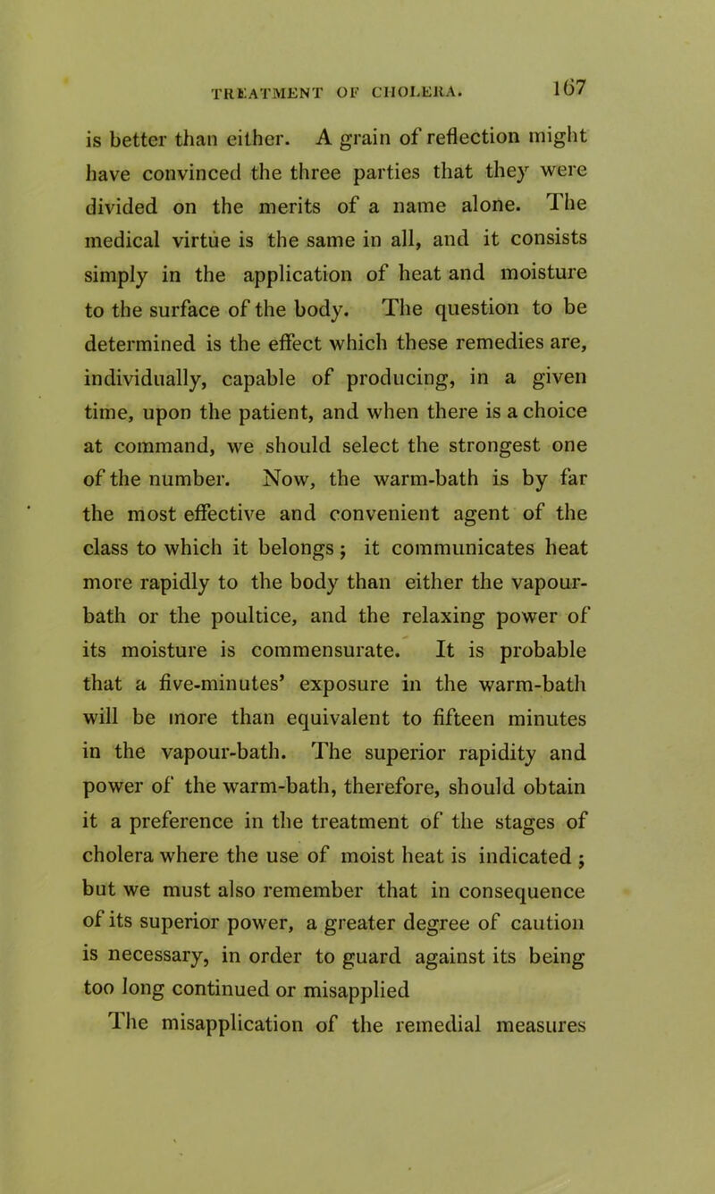 is better than either. A grain of reflection might have convinced the three parties that they were divided on the merits of a name alone. The medical virtue is the same in all, and it consists simply in the application of heat and moisture to the surface of the body. The question to be determined is the effect which these remedies are, individually, capable of producing, in a given time, upon the patient, and when there is a choice at command, we should select the strongest one of the number. Now, the warm-bath is by far the most effective and convenient agent of the class to which it belongs; it communicates heat more rapidly to the body than either the vapour- bath or the poultice, and the relaxing power of its moisture is commensurate. It is probable that a five-minutes’ exposure in the warm-bath will be more than equivalent to fifteen minutes in the vapour-bath. The superior rapidity and power of the warm-bath, therefore, should obtain it a preference in the treatment of the stages of cholera where the use of moist heat is indicated ; but we must also remember that in consequence of its superior power, a greater degree of caution is necessary, in order to guard against its being too long continued or misapplied The misapplication of the remedial measures