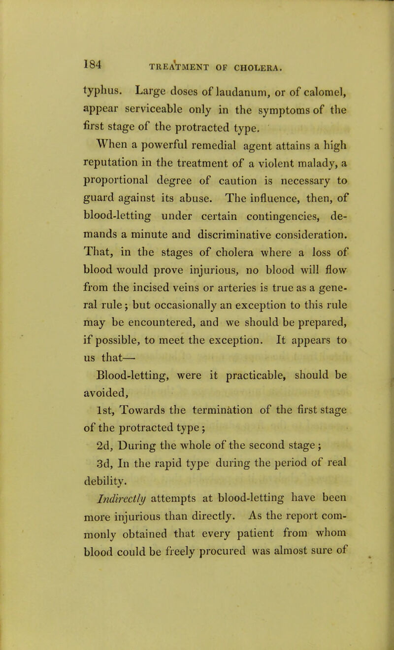 typhus. Large closes of laudanum, or of calomel, appear serviceable only in the symptoms of the first stage of the protracted type. When a powerful remedial agent attains a high reputation in the treatment of a violent malady, a proportional degree of caution is necessary to guard against its abuse. The influence, then, of blood-letting under certain contingencies, de- mands a minute and discriminative consideration. That, in the stages of cholera where a loss of blood would prove injurious, no blood will flow from the incised veins or arteries is true as a gene- ral rule ; but occasionally an exception to this rule may be encountered, and we should be prepared, if possible, to meet the exception. It appears to us that— Blood-letting, were it practicable, should be avoided, 1st, Towards the termination of the first stage of the protracted type ; 2d, During the whole of the second stage ; 3d, In the rapid type during the period of real debility. Indirectly attempts at blood-letting have been more injurious than directly. As the report com- monly obtained that every patient from whom blood could be freely procured was almost sure of