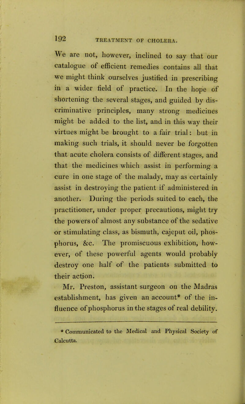 We are not, however, inclined to say that our catalogue of efficient remedies contains all that we might think ourselves justified in prescribing in a wider field of practice. In the hope of shortening the several stages, and guided by dis- criminative principles, many strong medicines might be added to the list, and in this way their virtues might be brought to a fair trial: but in making such trials, it should never be forgotten that acute cholera consists of different stages, and that the medicines which assist in performing a cure in one stage of the malady, may as certainly assist in destroying the patient if administered in another. During the periods suited to each, the practitioner, under proper precautions, might try the powers of almost any substance of the sedative or stimulating class, as bismuth, cajeput oil, phos- phorus, &c. The promiscuous exhibition, how- ever, of these powerful agents would probably destroy one half of the patients submitted to their action. Mr. Preston, assistant surgeon on the Madras establishment, has given an account* of the in- fluence of phosphorus in the stages of real debility. * Communicated to the Medical and Physical Society of Calcutta.