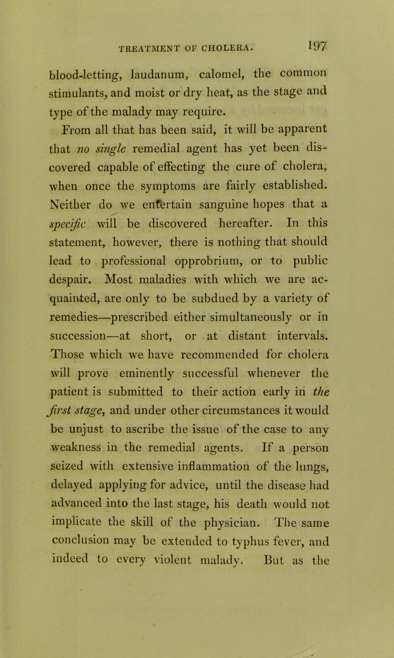 blood-letting, laudanum, calomel, the common stimulants, and moist or dry heat, as the stage and type of the malady may require. From all that has been said, it will be apparent that no single remedial agent has yet been dis- covered capable of effecting the cure of cholera, when once the symptoms are fairly established. Neither do we enfertain sanguine hopes that a specific will be discovered hereafter. In this statement, however, there is nothing that should lead to professional opprobrium, or to public despair. Most maladies with which we are ac- quainted, are only to be subdued by a variety of remedies—prescribed either simultaneously or in succession—at short, or at distant intervals. Those which we have recommended for cholera will prove eminently successful whenever the patient is submitted to their action early in the first stage, and under other circumstances it would be unjust to ascribe the issue of the case to any weakness in the remedial agents. If a person seized with extensive inflammation of the lungs, delayed applying for advice, until the disease had advanced into the last stage, his death would not implicate the skill of the physician. The same conclusion may be extended to typhus fever, and indeed to every violent malady. 13ut as the