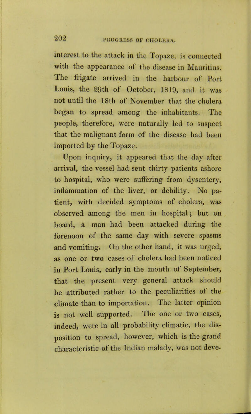 interest to the attack in the Topaze, is connected with the appearance of the disease in Mauritius. The frigate arrived in the harbour of Port Louis, the 29th of October, 1819, and it was not until the 18th of November that the cholera began to spread among the inhabitants. The people, therefore, were naturally led to suspect that the malignant form of the disease had been imported by the Topaze. Upon inquiry, it appeared that the day after arrival, the vessel had sent thirty patients ashore to hospital, who were suffering from dysentery, inflammation of the liver, or debility. No pa- tient, with decided symptoms of cholera, was observed among the men in hospital; but on board, a man had been attacked during the forenoon of the same day with severe spasms and vomiting. On the other hand, it was urged, as one or two cases of cholera had been noticed in Port Louis, early in the month of September, that the present very general attack should be attributed rather to the peculiarities of the climate than to importation. The latter opinion is not well supported. The one or two cases, indeed, were in all probability climatic, the dis- position to spread, however, which is the grand characteristic of the Indian malady, was not deve-