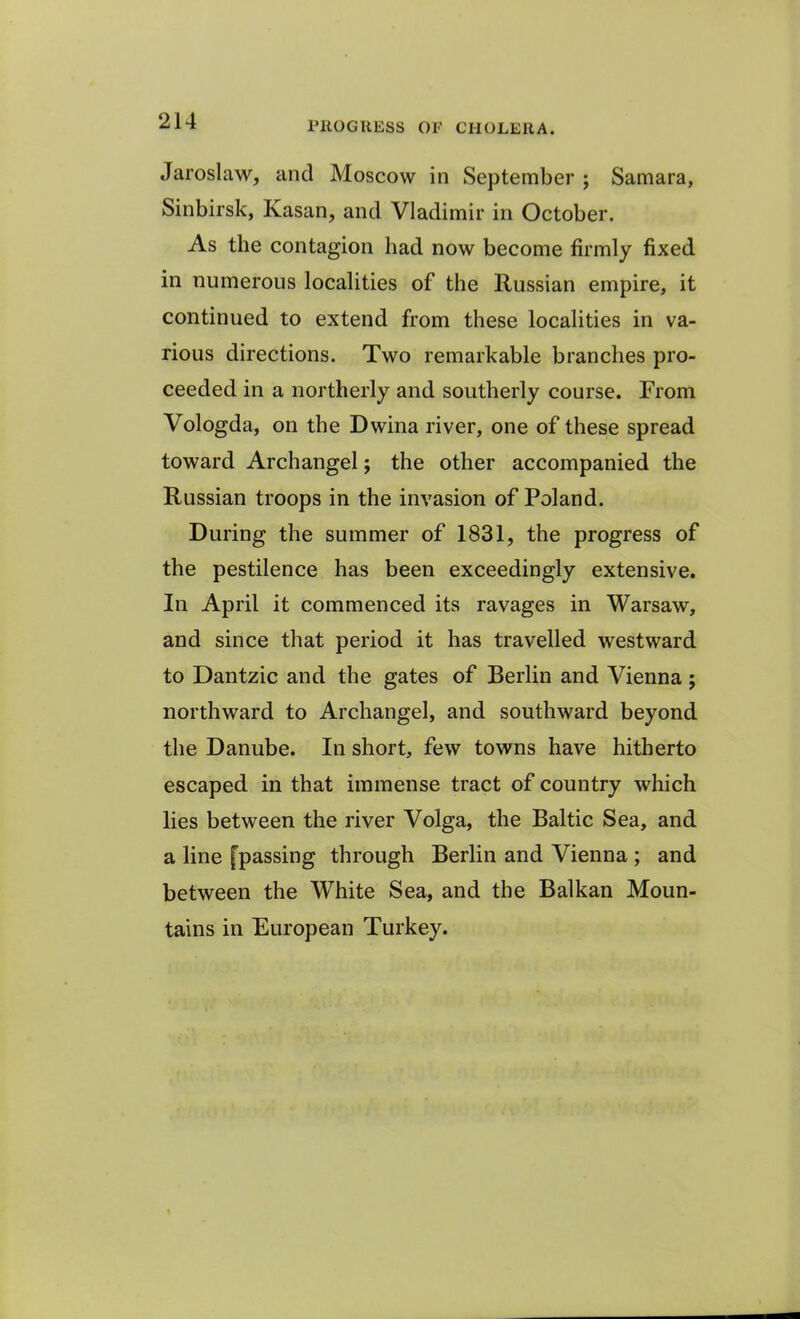 Jaroslaw, and Moscow in September ; Samara, Sinbirsk, Ivasan, and Vladimir in October. As the contagion bad now become firmly fixed in numerous localities of the Russian empire, it continued to extend from these localities in va- rious directions. Two remarkable branches pro- ceeded in a northerly and southerly course. From Vologda, on the Dwina river, one of these spread toward Archangel; the other accompanied the Russian troops in the invasion of Poland. During the summer of 1831, the progress of the pestilence has been exceedingly extensive. In April it commenced its ravages in Warsaw, and since that period it has travelled westward to Dantzic and the gates of Berlin and Vienna ; northward to Archangel, and southward beyond the Danube. In short, few towns have hitherto escaped in that immense tract of country which lies between the river Volga, the Baltic Sea, and a line [passing through Berlin and Vienna ; and between the White Sea, and the Balkan Moun- tains in European Turkey.