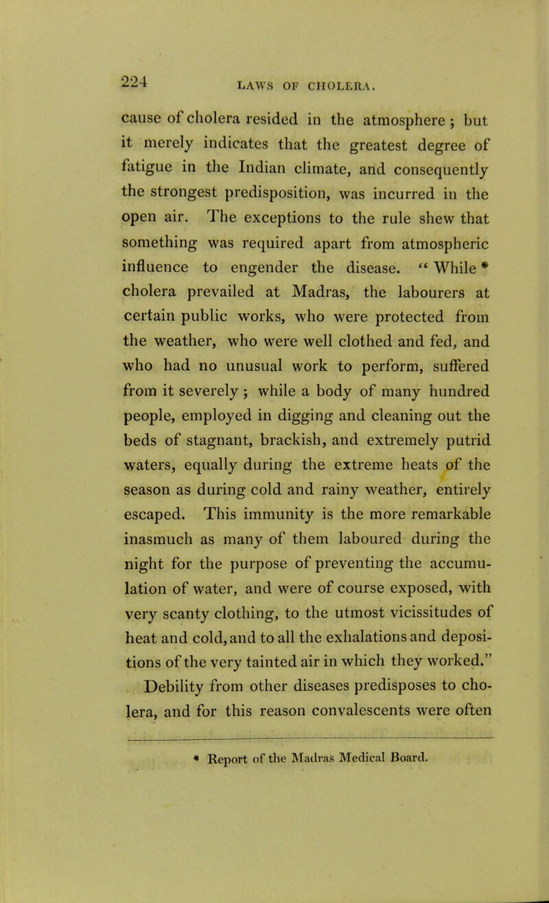 cause of cholera resided in the atmosphere ; but it merely indicates that the greatest degree of fatigue in the Indian climate, and consequently the strongest predisposition, was incurred in the open air. The exceptions to the rule shew that something was required apart from atmospheric influence to engender the disease. “ While * cholera prevailed at Madras, the labourers at certain public works, who were protected from the weather, who were well clothed and fed, and who had no unusual work to perform, suffered from it severely ; while a body of many hundred people, employed in digging and cleaning out the beds of stagnant, brackish, and extremely putrid waters, equally during the extreme heats of the season as during cold and rainy weather, entirely escaped. This immunity is the more remarkable inasmuch as many of them laboured during the night for the purpose of preventing the accumu- lation of water, and were of course exposed, with very scanty clothing, to the utmost vicissitudes of heat and cold, and to all the exhalations and deposi- tions of the very tainted air in which they worked.” Debility from other diseases predisposes to cho- lera, and for this reason convalescents were often « Report of the Madras Medical Board.