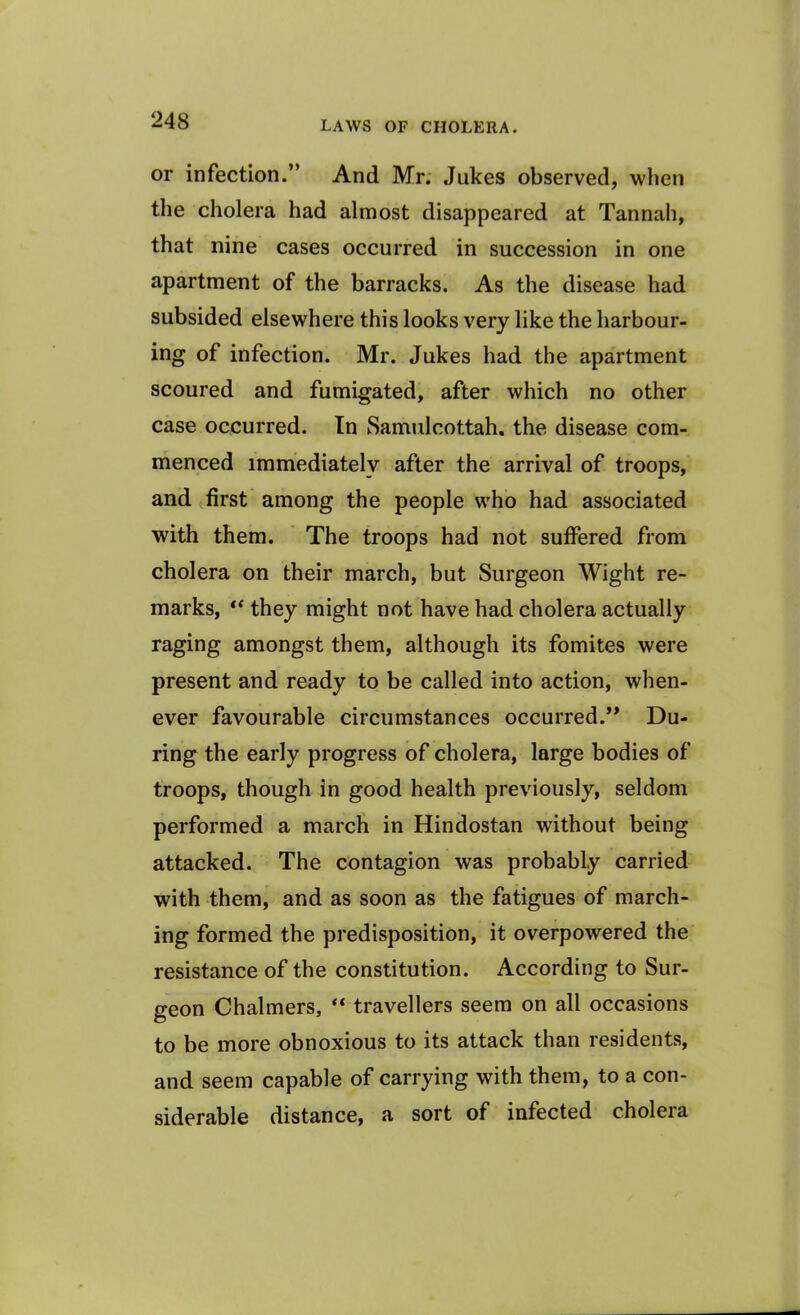 or infection.” And Mr. Jukes observed, when the cholera had almost disappeared at Tannah, that nine cases occurred in succession in one apartment of the barracks. As the disease had subsided elsewhere this looks very like the harbour- ing of infection. Mr. Jukes had the apartment scoured and fumigated, after which no other case occurred. In Samulcottah. the disease com- menced immediately after the arrival of troops, and first among the people who had associated with them. The troops had not suffered from cholera on their march, but Surgeon Wight re- marks, “ they might not have had cholera actually raging amongst them, although its fomites were present and ready to be called into action, when- ever favourable circumstances occurred.’* Du- ring the early progress of cholera, large bodies of troops, though in good health previously, seldom performed a march in Hindostan without being attacked. The contagion was probably carried with them, and as soon as the fatigues of march- ing formed the predisposition, it overpowered the resistance of the constitution. According to Sur- geon Chalmers, “ travellers seem on all occasions to be more obnoxious to its attack than residents, and seem capable of carrying with them, to a con- siderable distance, a sort of infected cholera