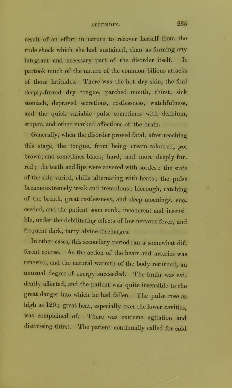 result of an effort in nature to recover herself from the rude shock which she had sustained, than as forming any integrant and necessary part of the disorder itself. It partook much of the nature of the common bilious attacks of those latitudes. There was the hot dry skin, the foul deeply-furred dry tongue, parched mouth, thirst, sick stomach, depraved secretions, restlessness, watchfulness, and the quick variable pulse sometimes with delirium, stupor, and other marked affections of the brain. Generally, when the disorder proved fatal, after reaching this stage, the tongue, from being cream-coloured, got brown, and sometimes black, hard, and more deeply fur- red ; the teeth and lips were covered with sordes ; the state of the skin varied, chills alternating with heats; the pulse became extremely weak and tremulous; hiccough, catching of the breath, great restlessness, and deep moanings, suc- ceeded, and the patient soon sunk, incoherent and insensi- ble, under the debilitating effects of low nervous fever, and frequent dark, tarry alvine discharges. In other cases, this secondary period ran a somewhat dif- ferent course. As the action of the heart and arteries was renewed, and the natural warmth of the body returned, an unusual degree of energy succeeded. The brain was evi- dently affected, and the patient was quite insensible to the great danger into which he had fallen. The pulse rose as high as 120; great heat, especially over the lower cavities, was complained of. There was extreme agitation and distressing thirst. The patient continually called for cold