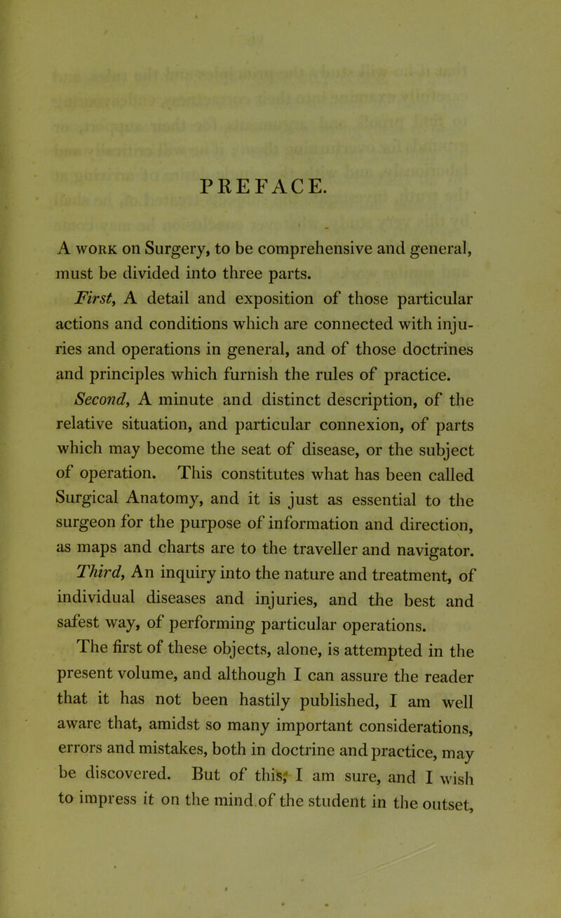 PREFACE. A work on Surgery, to be comprehensive and general, must be divided into three parts. First, A detail and exposition of those particular actions and conditions which are connected with inju- ries and operations in general, and of those doctrines and principles which furnish the rules of practice. Second, A minute and distinct description, of the relative situation, and particular connexion, of parts which may become the seat of disease, or the subject of operation. This constitutes what has been called Surgical Anatomy, and it is just as essential to the surgeon for the purpose of information and direction, as maps and charts are to the traveller and navigator. Third, An inquiry into the nature and treatment, of individual diseases and injuries, and the best and safest way, of performing particular operations. The first of these objects, alone, is attempted in the present volume, and although I can assure the reader that it has not been hastily published, I am well aware that, amidst so many important considerations, errors and mistakes, both in doctrine and practice, may be discovered. But of this? I am sure, and I wish to impress it on the mind of the student in the outset,