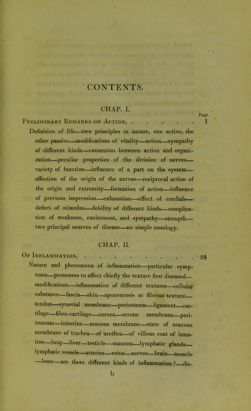 I CONTENTS. CHAP. I. Page Preliminary Remarks on Action, ..... 1 Definition of life—two principles in nature, one active, the other passive—modifications of vitality—action—sympathy of different kinds—connexion between action and organi- zation—peculiar properties of the division of nerves— variety of function—influence of a part on the system— affection of the origin of the nerves—reciprocal action of the origin and extremity—formation of action—influence of previous impression—exhaustion—effect of cordials— defect of stimulus—debility of different kinds—complica- tion of weakness, excitement, and sympathy—strength— two principal sources of disease—no simple nosology. CHAP. II. Of Inflammation, .24 y Nature and phenomena of inflammation—particular symp- toms—proneness to affect chiefly the texture first diseased modifications—inflammation of different textures—cellular substance—fascia—skin—aponeurosis or fibrous texture tendon—synovial membrane—periosteum—ligament car- tilage—fibro-cartilage—cornea—serous membrane peri- toneum—intestine—mucous membrane—state of mucous membrane of trachea—of urethra—of villous coat of intes- tine—lung—liver—testicle—mamma—lymphatic glands lymphatic vessels—arteries—veins—nerves—brain muscle bone—are there different kinds of inflammation ? dis-