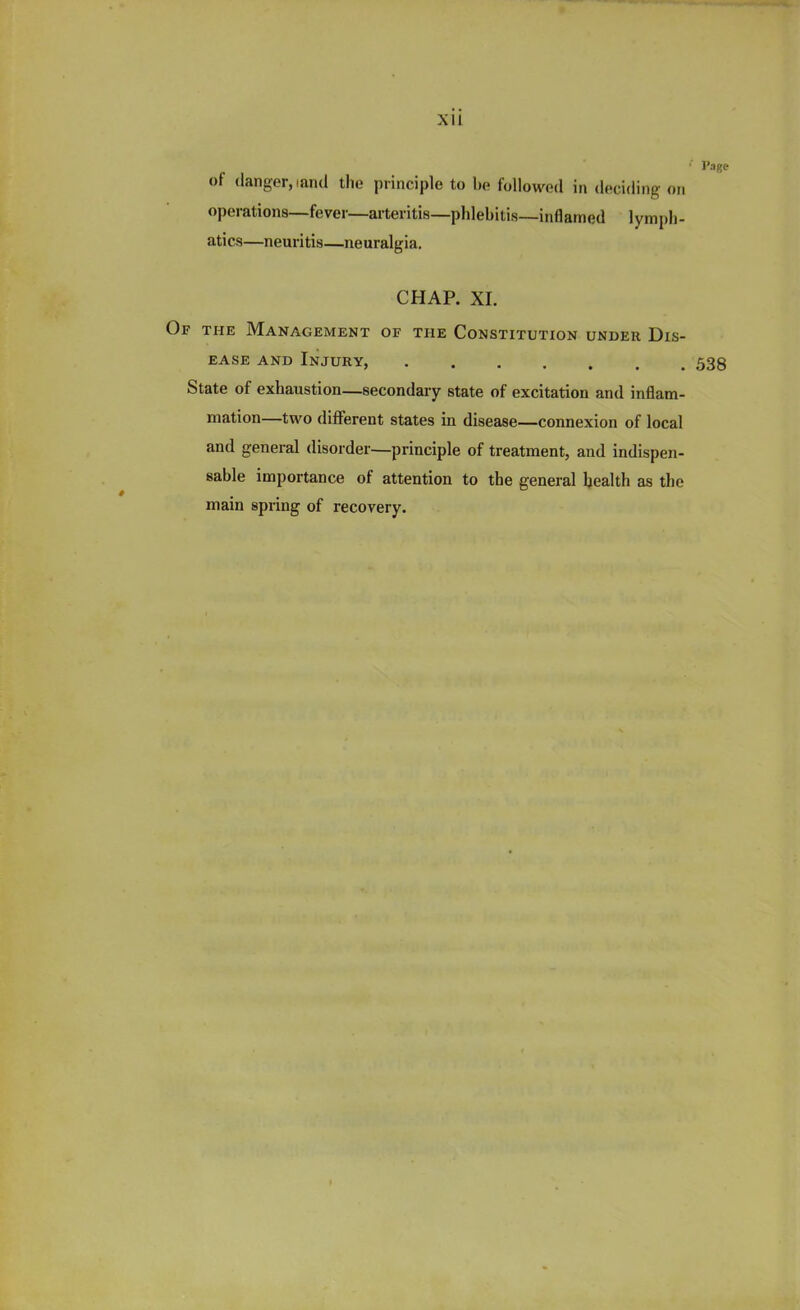 ' Page of danger, tand the principle to be followed in deciding on operations—fever—arteritis—phlebitis—inflamed lymph- atics—neuritis—neuralgia. CHAP. XI. Of the Management of the Constitution under Dis- ease and Injury, 538 State of exhaustion—secondary state of excitation and inflam- mation—two different states in disease—connexion of local and general disorder—principle of treatment, and indispen- sable importance of attention to the general health as the main spring of recovery.