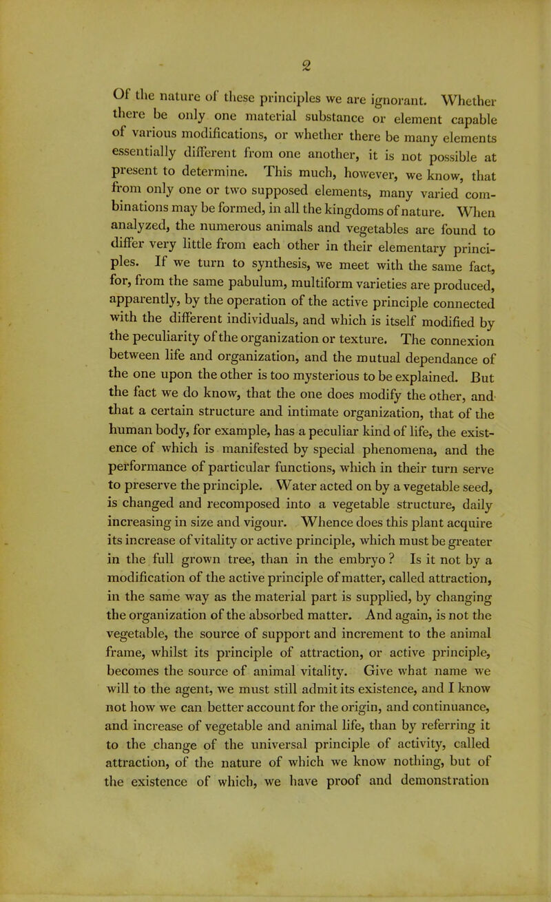 Of the nature of these principles we are ignorant. Whether theie be only one material substance or element capable of various modifications, or whether there be many elements essentially different from one another, it is not possible at present to determine. This much, however, we know, that from only one or two supposed elements, many varied com- binations may be formed, in all the kingdoms of nature. When analyzed, the numerous animals and vegetables are found to differ very little from each other in their elementary princi- ples. If we turn to synthesis, we meet with the same fact, for, from the same pabulum, multiform varieties are produced, apparently, by the operation of the active principle connected with the different individuals, and which is itself modified by the peculiarity of the organization or texture. The connexion between life and organization, and the mutual dependance of the one upon the other is too mysterious to be explained. But the fact we do know, that the one does modify the other, and that a certain structure and intimate organization, that of the human body, for example, has a peculiar kind of life, the exist- ence of which is manifested by special phenomena, and the performance of particular functions, which in their turn serve to preserve the principle. Water acted on by a vegetable seed, is changed and recomposed into a vegetable structure, daily increasing in size and vigour. Whence does this plant acquire its increase of vitality or active principle, which must be greater in the full grown tree, than in the embryo ? Is it not by a modification of the active principle of matter, called attraction, in the same way as the material part is supplied, by changing the organization of the absorbed matter. And again, is not the vegetable, the source of support and increment to the animal frame, whilst its principle of attraction, or active principle, becomes the source of animal vitality. Give what name we will to the agent, we must still admit its existence, and I know not how we can better account for the origin, and continuance, and increase of vegetable and animal life, than by referring it to the change of the universal principle of activity, called attraction, of the nature of which we know nothing, but of the existence of which, we have proof and demonstration