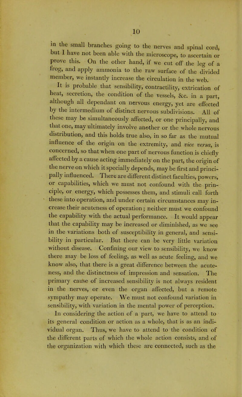 m the small branches going to the nerves and spinal cord, but 1 have not been able with the microscope, to ascertain or prove this. On the other hand, if we cut off' the leg of a frog, and apply ammonia to the raw surface of the divided member, we instantly increase the circulation in the web. It is probable that sensibility, contractility, extrication of heat, secretion, the condition of the vessels, &c. in a part, although all dependant on nervous energy, yet are effected by the intermedium of distinct nervous subdivisions. All of these may be simultaneously affected, or one principally, and that one, may ultimately involve another or the whole nervous distribution, and this holds true also, in so far as the mutual influence ol the origin on the extremity, and vice versa, is concerned, so that when one part of nervous function is chiefly affected by a cause acting immediately on the part, the origin of the nerve on which it specially depends, may be first and princi- pally influenced. There are different distinct faculties, powers, or capabilities, which we must not confound with the prin- ciple, or energy, which possesses them, and stimuli call forth these into operation, and under certain circumstances may in- crease their acuteness of operation ; neither must we confound the capability with the actual performance. It would appear that the capability may be increased or diminished, as we see in the variations both of susceptibility in general, and sensi- bility in particular. But there can be very little variation without disease. Confining our view to sensibility, we know there may be loss of feeling, as well as acute feeling, and we know also, that there is a great difference between the acute- ness, and the distinctness of impression and sensation. The primary cause of increased sensibility is not always resident in the nerves, or even the organ affected, but a remote sympathy may operate. We must not confound variation in sensibility, with variation in the mental power of perception. In considering the action of a part, we have to attend to its general condition or action as a whole, that is as an indi- vidual organ. Thus, we have to attend to the condition of the different parts of which the whole action consists, and of the organization with which these are connected, such as the