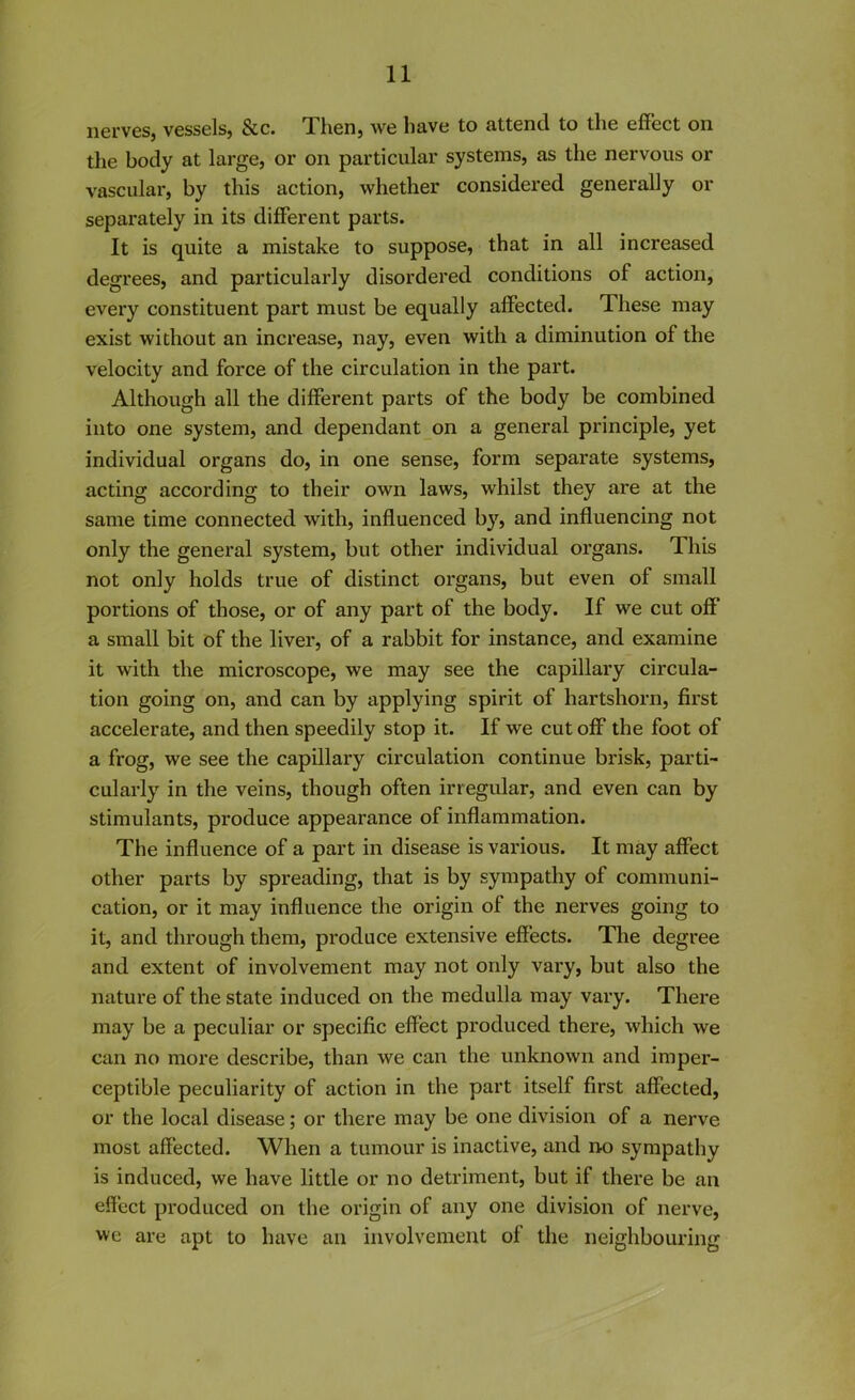 nerves, vessels, See. Then, we have to attend to the effect on the body at large, or on particular systems, as the nervous or vascular, by this action, whether considered generally or separately in its different parts. It is quite a mistake to suppose, that in all increased degrees, and particularly disordered conditions of action, every constituent part must be equally affected. These may exist without an increase, nay, even with a diminution of the velocity and force of the circulation in the part. Although all the different parts of the body be combined into one system, and dependant on a general principle, yet individual organs do, in one sense, form separate systems, acting according to their own laws, whilst they are at the same time connected with, influenced b}r, and influencing not only the general system, but other individual organs. 1 his not only holds true of distinct organs, but even of small portions of those, or of any part of the body. If we cut off a small bit of the liver, of a rabbit for instance, and examine it with the microscope, we may see the capillai’y circula- tion going on, and can by applying spirit of hartshorn, first accelerate, and then speedily stop it. If we cut off the foot of a frog, we see the capillary circulation continue brisk, parti- cularly in the veins, though often irregular, and even can by stimulants, produce appearance of inflammation. The influence of a part in disease is various. It may affect other parts by spreading, that is by sympathy of communi- cation, or it may influence the origin of the nerves going to it, and through them, produce extensive effects. The degree and extent of involvement may not only vary, but also the nature of the state induced on the medulla may vary. There may be a peculiar or specific effect produced there, which we can no more describe, than we can the unknown and imper- ceptible peculiarity of action in the part itself first affected, or the local disease; or there may be one division of a nerve most affected. When a tumour is inactive, and no sympathy is induced, we have little or no detriment, but if there be an effect produced on the origin of any one division of nerve, we are apt to have an involvement of the neighbouring