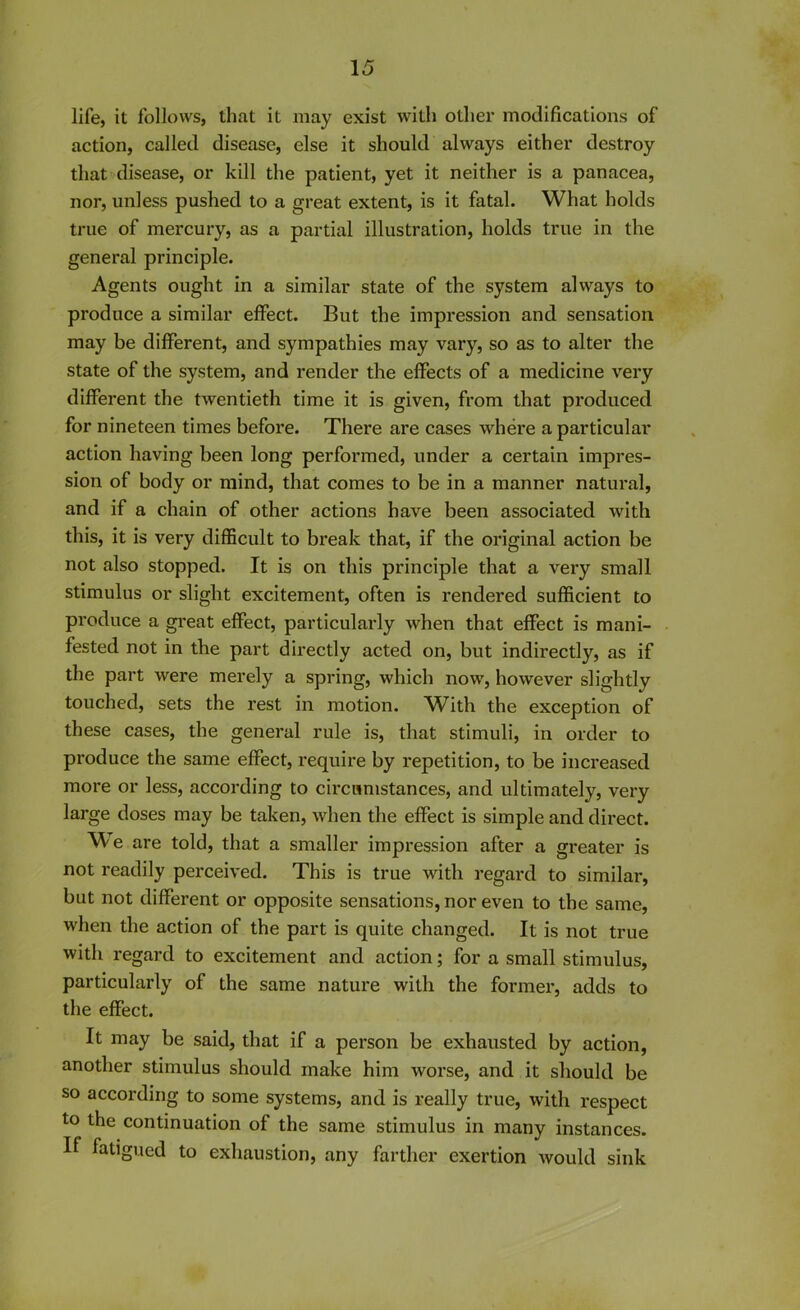 life, it follows, that it may exist with other modifications of action, called disease, else it should always either destroy that disease, or kill the patient, yet it neither is a panacea, nor, unless pushed to a great extent, is it fatal. What holds true of mercury, as a partial illustration, holds true in the general principle. Agents ought in a similar state of the system always to produce a similar effect. But the impression and sensation may be different, and sympathies may vary, so as to alter the state of the system, and render the effects of a medicine very different the twentieth time it is given, from that produced for nineteen times before. There are cases where a particular action having been long performed, under a certain impres- sion of body or mind, that comes to be in a manner natural, and if a chain of other actions have been associated with this, it is very difficult to break that, if the original action be not also stopped. It is on this principle that a very small stimulus or slight excitement, often is rendered sufficient to produce a great effect, particularly when that effect is mani- fested not in the part directly acted on, but indirectly, as if the part were merely a spring, which now, however slightly touched, sets the rest in motion. With the exception of these cases, the general rule is, that stimuli, in order to produce the same effect, require by repetition, to be increased more or less, according to circumstances, and ultimately, very large doses may be taken, when the effect is simple and direct. ^ e are told, that a smaller impression after a greater is not readily perceived. This is true with regard to similar, but not different or opposite sensations, nor even to the same, when the action of the part is quite changed. It is not true with regard to excitement and action; for a small stimulus, particularly of the same nature with the former, adds to the effect. It may be said, that if a person be exhausted by action, another stimulus should make him worse, and it should be so according to some systems, and is really true, with respect to the continuation of the same stimulus in many instances. If fatigued to exhaustion, any farther exertion would sink