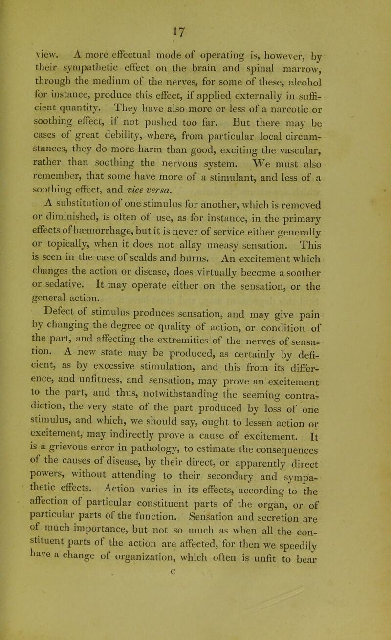 view. A more effectual mode of operating is, however, by their sympathetic effect on the brain and spinal marrow, through the medium of the nerves, for some of these, alcohol for instance, produce this effect, if applied externally in suffi- cient quantity. They have also more or less of a narcotic or soothing effect, il not pushed too far. But there may be cases of great debility, where, from particular local circum- stances, they do more harm than good, exciting the vascular, rather than soothing the nervous system. We must also remember, that some have more of a stimulant, and less of a soothing effect, and vice versa. A substitution of one stimulus for another, which is removed or diminished, is often of use, as for instance, in the primary effects of haemorrhage, but it is never of service either generally or topically, when it does not allay uneasy sensation. This is seen in the case of scalds and burns. An excitement which changes the action or disease, does virtually become a soother or sedative. It may operate either on the sensation, or the general action. Defect of stimulus produces sensation, and may give pain oy changing the degree or quality of action, or condition of the part, and affecting the extremities of the nerves of sensa- tion. A new state may be produced, as certainly by defi- cient, as by excessive stimulation, and this from its differ- ence, and unfitness, and sensation, may prove an excitement to the part, and thus, notwithstanding the seeming contra- diction, the very state of the part produced by loss of one stimulus, and which, we should say, ought to lessen action or excitement, may indirectly prove a cause of excitement. It is a giievous error in pathology, to estimate the consequences of the causes of disease, by their direct, or apparently direct powers, without attending to their secondary and sympa- thetic effects. Action varies in its effects, according to the affection of particular constituent parts of the organ, or of particular parts of the function. Sensation and secretion are of much importance, but not so much as when all the con- stituent parts of the action ai’e affected, for then we speedily have a change of organization, which often is unfit to bear c