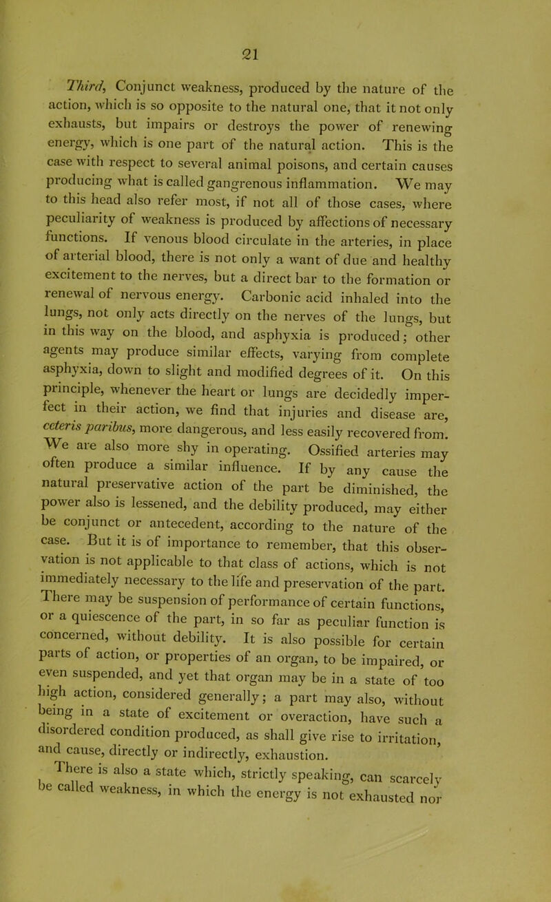 Third, Conjunct weakness, produced by the nature of the action, which is so opposite to the natural one, that it not onlv exhausts, but impairs or destroys the power of renewing energy, which is one part of the natural action. This is the case with respect to several animal poisons, and certain causes producing what is called gangrenous inflammation. We may to this head also refer most, if not all of those cases, where peculiarity of weakness is produced by affections of necessary functions. If venous blood circulate in the arteries, in place of arterial blood, there is not only a want of due and healthy excitement to the nerves, but a direct bar to the formation or renewal of nervous energy. Carbonic acid inhaled into the lungs, not only acts directly on the nerves of the lungs, but in this way on the blood, and asphyxia is produced; other agents may produce similar effects, varying from complete asphyxia, down to slight and modified degrees of it. On this principle, whenever the heart or lungs are decidedly imper- fect in their action, we find that injuries and disease are, cetens paribus, more dangerous, and less easily recovered from. We are also more shy in operating. Ossified arteries may often produce a similar influence. If by any cause the natural preservative action of the part be diminished, the power also is lessened, and the debility produced, may either be conjunct or antecedent, according to the nature of the case. But it is of importance to remember, that this obser- vation is not applicable to that class of actions, which is not immediately necessary to the life and preservation of the part. ^ here may be suspension of performance of certain functions, or a quiescence of the part, in so far as peculiar function is concerned, without debility. It is also possible for certain parts of action, or properties of an organ, to be impaired, or even suspended, and yet that organ may be in a state of too high action, considered generally; a part may also, without being in a state of excitement or overaction, have such a disordered condition produced, as shall give rise to irritation, and cause, directly or indirectly, exhaustion. 'I here is also a state which, strictly speaking, can scarcely )e ca ed weakness, in which the energy is not exhausted nor