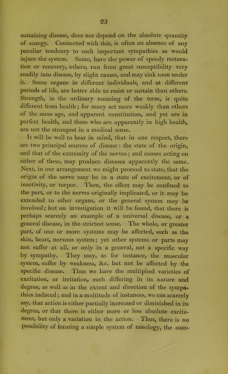 sustaining disease, does not depend on the absolute quantity of energy. Connected with this, is often an absence of any peculiar tendency to such important sympathies as would injure the system. Some, have the power of speedy restora- tion or recovery, others, run from great susceptibility very readily into disease, by slight causes, and may sink soon under it. Some organs in different individuals, and at different periods of life, are better able to resist or sustain than others. Strength, in the ordinary meaning of the term, is quite different from health; for many act more weakly than others of the same age, and apparent constitution, and yet are in perfect health, and those who are apparently in high health, are not the strongest in a medical sense. It will be well to bear in mind, that in one respect, there are two principal sources of disease : the state of the origin, and that of the extremity of the nerves ; and causes acting on either of these, may produce diseases apparently the same. Next, in our arrangement we might proceed to state, that the origin of the nerve may be in a state of excitement, or of inactivity, or torpor. Then, the effect may be confined to the part, or to the nerves originally implicated, or it may be extended to other organs, or the general system may be involved; but on investigation it will be found, that there is perhaps scarcely an example of a universal disease, or a general disease, in the strictest sense. The whole, or greater part, of one or more systems may be affected, such as the skin, heart, nervous system; yet other systems or parts may not suffer at all, or only in a general, not a specific way by sympathy. They may, as for instance, the muscular system, suffer by weakness, &c. but not be affected by the specific disease. Thus we have the multiplied varieties of excitation, or irritation, each differing in its nature and degree, as well as in the extent and direction of the sympa- thies induced; and in a multitude of instances, we can scarcely say, that action is either partially increased or diminished in its degree, or that there is either more or less absolute excite- ment, but only a variation in the action. Thus, there is no possibility of forming a simple system of nosology, the com-