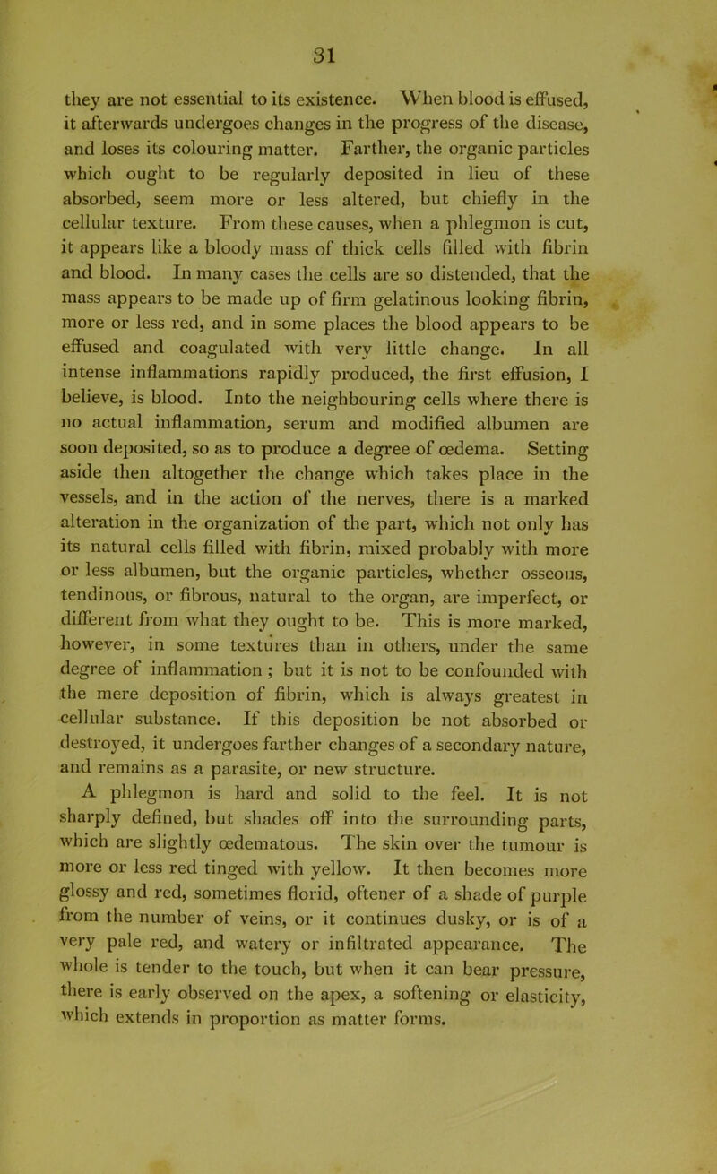 they are not essential to its existence. When blood is effused, it afterwards undergoes changes in the progress of the disease, and loses its colouring matter. Farther, the organic particles which ought to be regularly deposited in lieu of these absorbed, seem more or less altered, but chiefly in the cellular texture. From these causes, when a phlegmon is cut, it appears like a bloody mass of thick cells filled with fibrin and blood. In many cases the cells are so distended, that the mass appears to be made up of firm gelatinous looking fibrin, more or less red, and in some places the blood appears to be effused and coagulated with very little change. In all intense inflammations rapidly produced, the first effusion, I believe, is blood. Into the neighbouring cells where there is no actual inflammation, serum and modified albumen are soon deposited, so as to produce a degree of oedema. Setting aside then altogether the change which takes place in the vessels, and in the action of the nerves, there is a marked alteration in the organization of the part, which not only has its natural cells filled with fibrin, mixed probably with more or less albumen, but the organic particles, whether osseous, tendinous, or fibrous, natural to the organ, are imperfect, or different from what they ought to be. This is more marked, however, in some textures than in others, under the same degree of inflammation ; but it is not to be confounded with the mere deposition of fibrin, which is always greatest in cellular substance. If this deposition be not absorbed or destroyed, it undergoes farther changes of a secondary nature, and remains as a parasite, or new structure. A phlegmon is hard and solid to the feel. It is not sharply defined, but shades off into the surrounding parts, which are slightly cedematous. The skin over the tumour is more or less red tinged with yellow. It then becomes more glossy and red, sometimes florid, oftener of a shade of purple lrom the number of veins, or it continues dusky, or is of a very pale red, and watery or infiltrated appearance. The whole is tender to the touch, but when it can bear pressure, there is early observed on the apex, a softening or elasticity, which extends in proportion as matter forms.