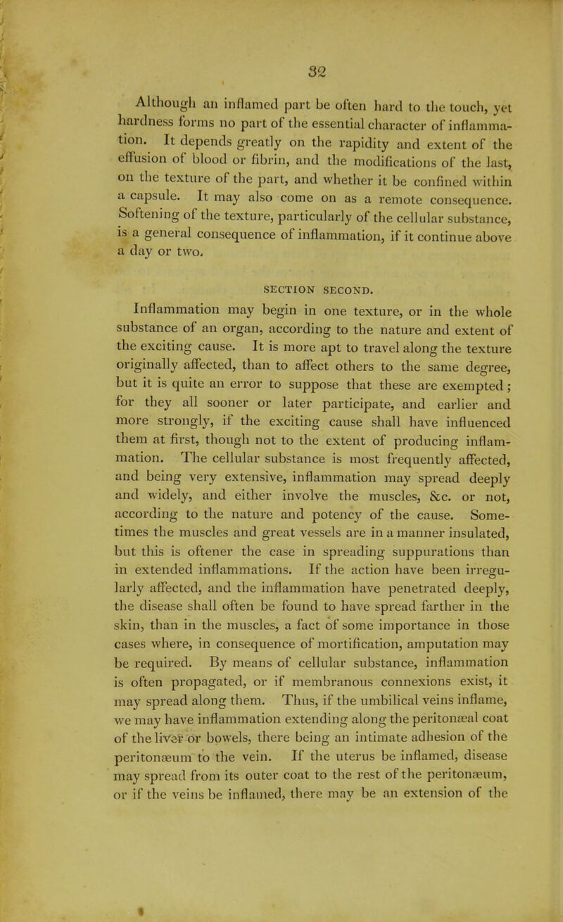 ) Although an inflamed part be often hard to the touch, yet hardness forms no part of the essential character of inflamma- tion. It depends greatly on the rapidity and extent of the effusion of blood or fibrin, and the modifications of the last, on the texture of the part, and whether it be confined within a capsule. It may also come on as a remote consequence. Softening of the texture, particularly of the cellular substance, is a general consequence of inflammation, if it continue above a day or two. SECTION SECOND. Inflammation may begin in one texture, or in the whole substance of an organ, according to the nature and extent of the exciting cause. It is more apt to travel along the texture originally affected, than to affect others to the same degree, but it is quite an error to suppose that these are exempted; for they all sooner or later participate, and earlier and more strongly, if the exciting cause shall have influenced them at first, though not to the extent of producing inflam- mation. The cellular substance is most frequently affected, and being very extensive, inflammation may spread deeply and widely, and either involve the muscles, &c. or not, according to the nature and potency of the cause. Some- times the muscles and great vessels are in a manner insulated, but this is oftener the case in spreading suppurations than in extended inflammations. If the action have been irreffu- O larly affected, and the inflammation have penetrated deeply, the disease shall often be found to have spread farther in the skin, than in the muscles, a fact of some importance in those cases where, in consequence of mortification, amputation may be required. By means of cellular substance, inflammation is often propagated, or if membranous connexions exist, it may spread along them. Thus, if the umbilical veins inflame, we may have inflammation extending along the peritonaeal coat of the liver or bowels, there being an intimate adhesion of the peritonaeumto the vein. If the uterus be inflamed, disease may spread from its outer coat to the rest of the peritonaeum, or if the veins be inflamed, there may be an extension of the