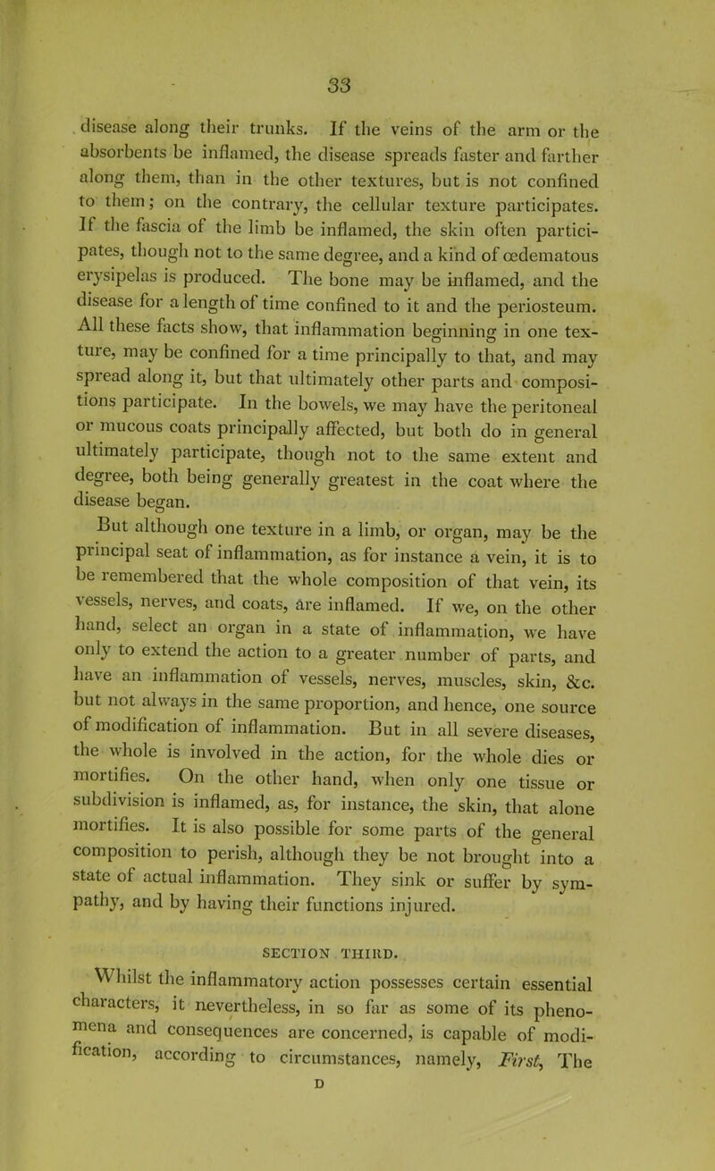 disease along their trunks. If the veins of the arm or the absorbents be inflamed, the disease spreads faster and farther along them, than in the other textures, but is not confined to them; on the contrary, the cellular texture participates. II the fascia ol the limb be inflamed, the skin often partici- pates, though not to the same degree, and a kind of cedematous erysipelas is produced. The bone may be inflamed, and the disease for a length of time confined to it and the periosteum. All these facts show, that inflammation beginning in one tex- ture, may be confined for a time principally to that, and may spread along it, but that ultimately other parts and composi- tions participate. In the bowels, we may have the peritoneal 01 mucous coats principally affected, but both do in general ultimately participate, though not to the same extent and degree, both being generally greatest in the coat where the disease began. O But although one texture in a limb, or organ, may be the piincipal seat of inflammation, as for instance a vein, it is to be remembered that the whole composition of that vein, its vessels, nerves, and coats, are inflamed. If we, on the other hand, select an organ in a state of inflammation, we have onb extend the action to a greater number of parts, and have an inflammation of vessels, nerves, muscles, skin, &c. but not always in the same proportion, and hence, one source of modification of inflammation. But in all severe diseases, the whole is involved in the action, for the whole dies or mortifies. On the other hand, when only one tissue or subdivision is inflamed, as, for instance, the skin, that alone mortifies. It is also possible for some parts of the general composition to perish, although they be not brought into a state of actual inflammation. They sink or suffer by sym- pathy, and by having their functions injured. SECTION THIRD. \\ hilst the inflammatory action possesses certain essential characters, it nevertheless, in so far as some of its pheno- mena and consequences are concerned, is capable of modi- fication, according to circumstances, namely, First, The D