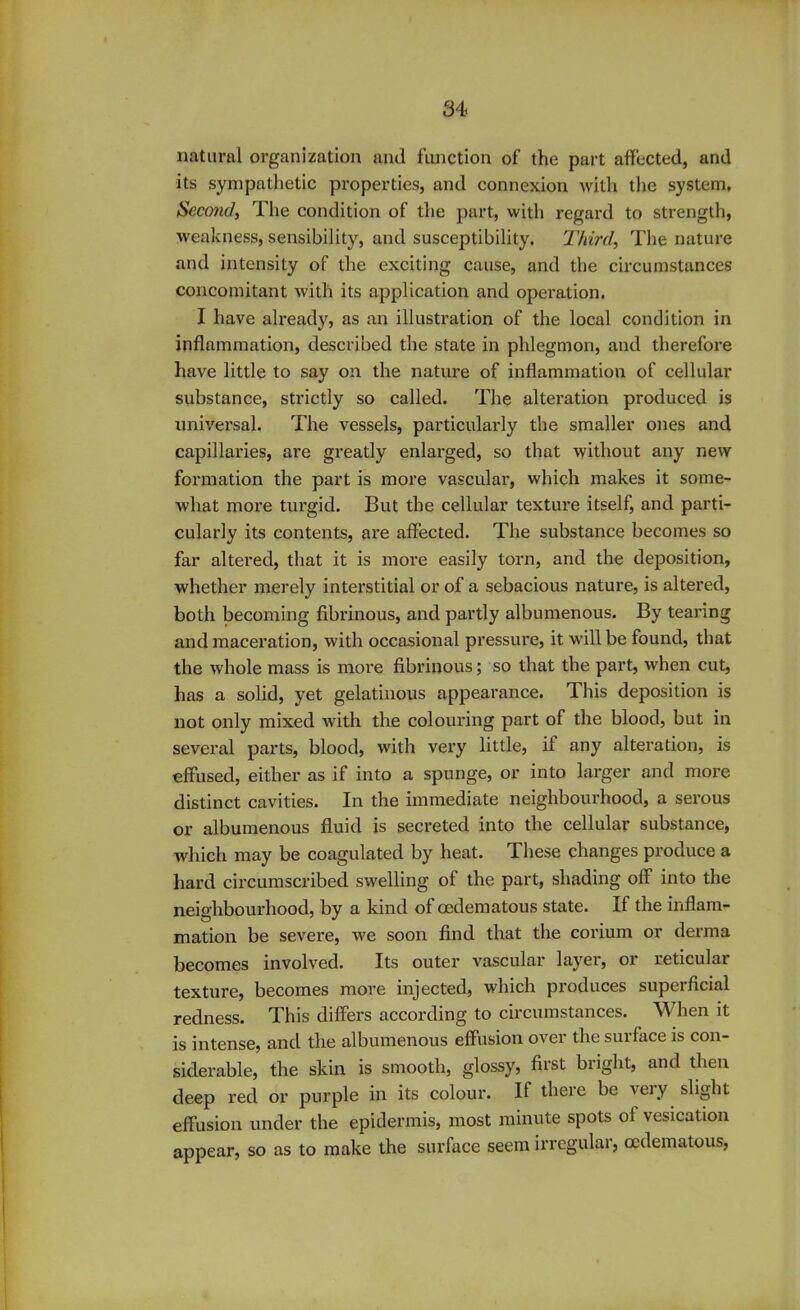 natural organization and function of the part affected, and its sympathetic properties, and connexion with the system. Second, The condition of the part, with regard to strength, weakness, sensibility, and susceptibility. Third, The nature and intensity of the exciting cause, and the circumstances concomitant with its application and operation. I have already, as an illustration of the local condition in inflammation, described the state in phlegmon, and therefore have little to say on the nature of inflammation of cellular substance, strictly so called. The alteration produced is universal. The vessels, particularly the smaller ones and capillaries, are greatly enlarged, so that without any new formation the part is more vasculai’, which makes it some- what more turgid. But the cellular texture itself, and parti- cularly its contents, are affected. The substance becomes so far altered, that it is more easily torn, and the deposition, whether merely interstitial or of a sebacious nature, is altered, both becoming fibrinous, and partly albumenous. By tearing and maceration, with occasional pressure, it. will be found, that the whole mass is more fibrinous; so that the part, when cut, has a solid, yet gelatinous appearance. This deposition is not only mixed with the coloui’ing part of the blood, but in several parts, blood, with very little, if any alteration, is effused, either as if into a spunge, or into larger and more distinct cavities. In the immediate neighbourhood, a serous or albumenous fluid is secreted into the cellular substance, which may be coagulated by heat. These changes produce a hard circumscribed swelling of the part, shading off into the neighbourhood, by a kind of oedematous state. If the inflam- mation be severe, we soon find that the corium or derma becomes involved. Its outer vascular layer, or reticular texture, becomes more injected, which produces superficial redness. This differs according to cucumstances. When it is intense, and the albumenous effusion over the surface is con- siderable, the skin is smooth, glossy, first bright, and then deep red or purple in its colour. If there be very slight effusion under the epidermis, most minute spots of vesication appear, so as to make the surface seem irregular, oedematous,