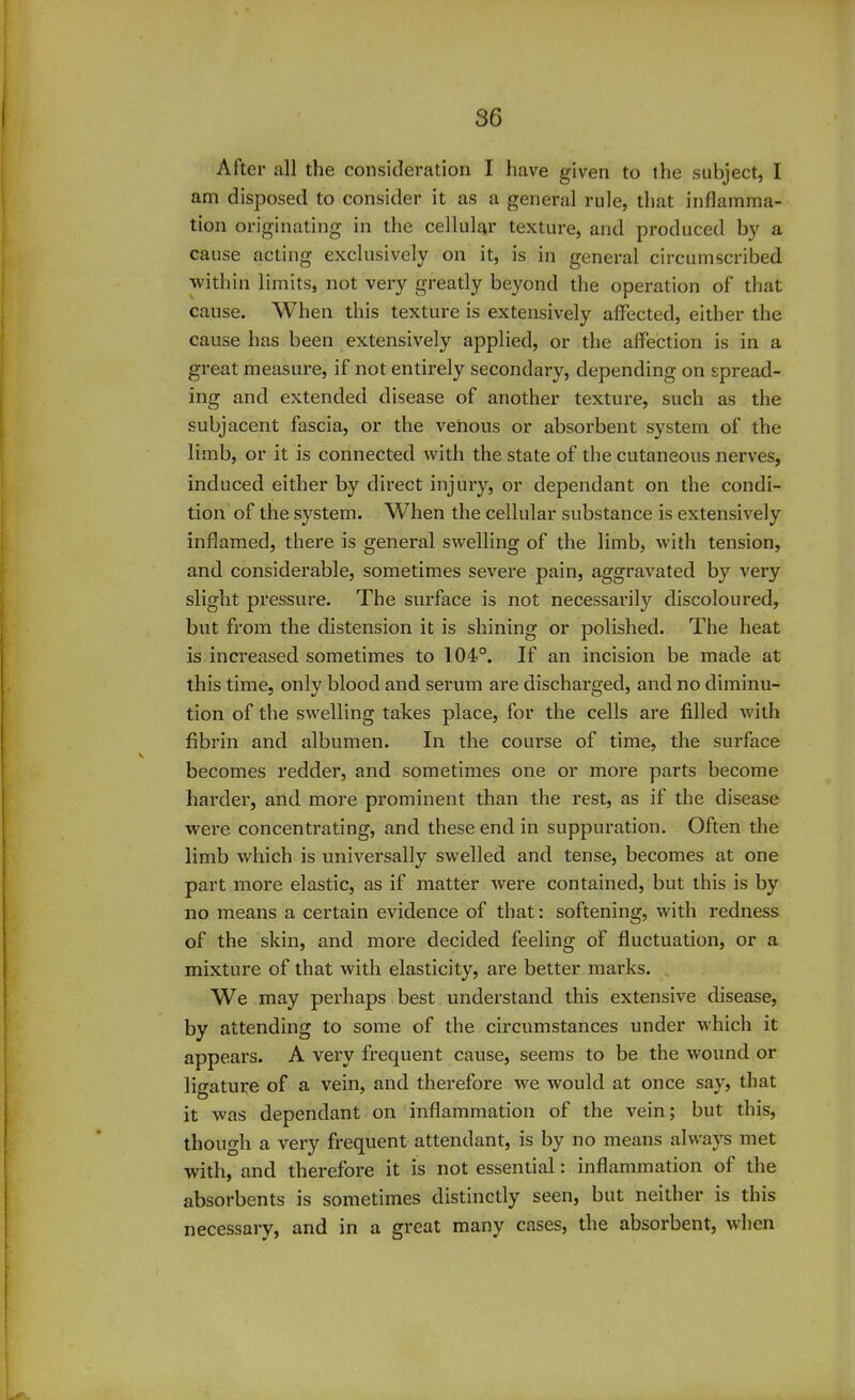 After all the consideration I have given to the subject, I am disposed to consider it as a general rule, that inflamma- tion originating in the cellular texture, and produced by a cause acting exclusively on it, is in general circumscribed within limits, not very greatly beyond the operation of that cause. When this texture is extensively affected, either the cause has been extensively applied, or the affection is in a great measure, if not entirely secondary, depending on spread- ing and extended disease of another texture, such as the subjacent fascia, or the venous or absorbent system of the limb, or it is connected with the state of the cutaneous nerves, induced either by direct injury, or dependant on the condi- tion of the system. When the cellular substance is extensively inflamed, there is general swelling of the limb, with tension, and considerable, sometimes severe pain, aggravated by very slight pressure. The surface is not necessarily discoloured, but from the distension it is shining or polished. The heat is increased sometimes to 104°. If an incision be made at this time, only blood and serum are discharged, and no diminu- tion of the swelling takes place, for the cells are filled with fibrin and albumen. In the course of time, the surface becomes redder, and sometimes one or more parts become harder, and more prominent than the rest, as if the disease were concentrating, and these end in suppuration. Often the limb which is universally swelled and tense, becomes at one part more elastic, as if matter were contained, but this is by no means a certain evidence of that: softening, with redness of the skin, and more decided feeling of fluctuation, or a mixture of that with elasticity, are better marks. We may perhaps best understand this extensive disease, by attending to some of the circumstances under which it appears. A very frequent cause, seems to be the wound or ligature of a vein, and therefore we would at once say, that it was dependant on inflammation of the vein; but this, though a very frequent attendant, is by no means always met with, and therefore it is not essential: inflammation ol the absorbents is sometimes distinctly seen, but neither is this necessary, and in a great many cases, the absorbent, when