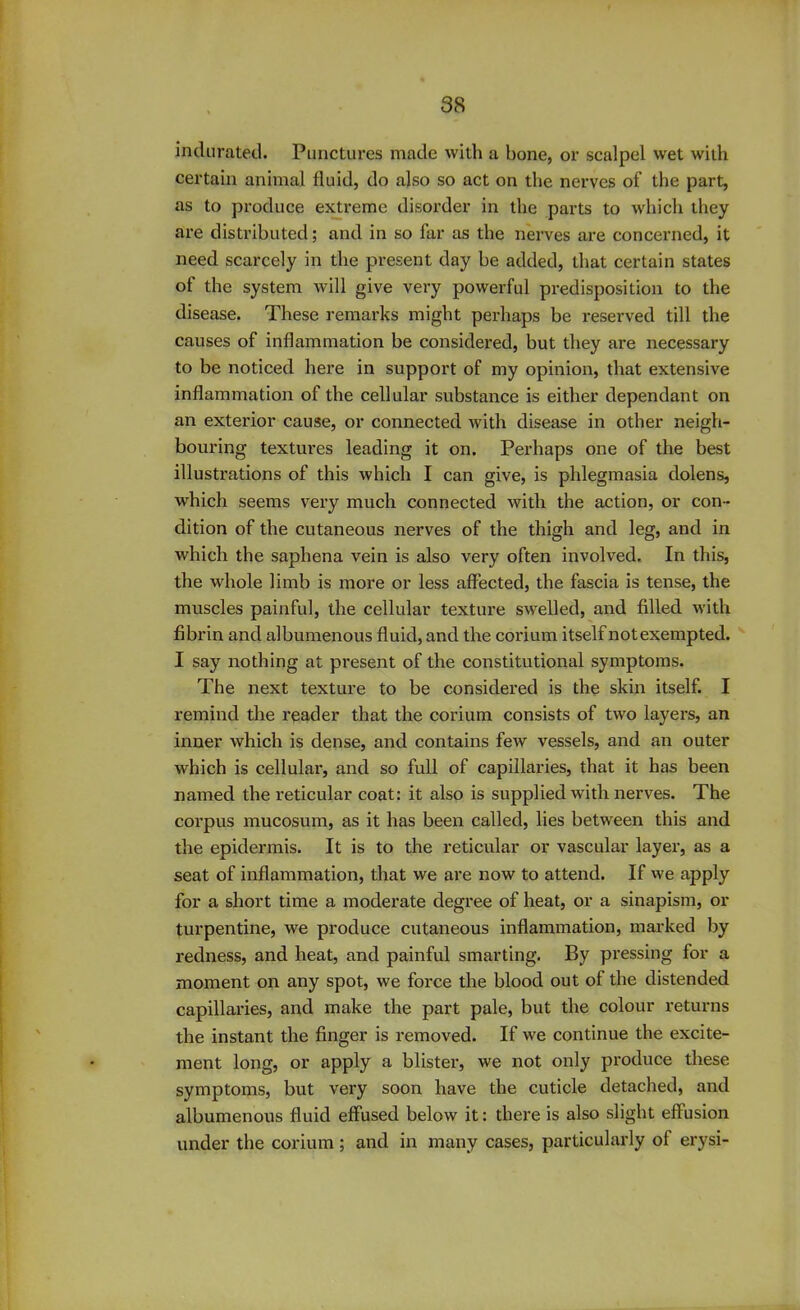 indurated. Punctures made with a bone, or scalpel wet with certain animal fluid, do also so act on the nerves of the part, as to produce extreme disorder in the parts to which they are distributed; and in so far as the nerves are concerned, it need scarcely in the present day be added, that certain states of the system will give very powerful predisposition to the disease. These remarks might perhaps be reserved till the causes of inflammation be considered, but they are necessary to be noticed here in support of my opinion, that extensive inflammation of the cellular substance is either dependant on an exterior cause, or connected with disease in other neigh- bouring textures leading it on. Perhaps one of the best illustrations of this which I can give, is phlegmasia dolens, which seems very much connected with the action, or con- dition of the cutaneous nerves of the thigh and leg, and in which the saphena vein is also very often involved. In this, the whole limb is more or less affected, the fascia is tense, the muscles painful, the cellular texture swelled, and filled with fibrin and albumenous fluid, and the corium itself not exempted. I say nothing at present of the constitutional symptoms. The next texture to be considered is the skin itself. I remind the reader that the corium consists of two layers, an inner which is dense, and contains few vessels, and an outer which is cellular, and so full of capillaries, that it has been named the reticular coat: it also is supplied with nerves. The corpus mucosum, as it has been called, lies between this and the epidermis. It is to the reticular or vascular layer, as a seat of inflammation, that we are now to attend. If we apply for a short time a moderate degree of heat, or a sinapism, or turpentine, we produce cutaneous inflammation, marked by redness, and heat, and painful smarting. By pi’essing for a moment on any spot, we force the blood out of the distended capillaries, and make the part pale, but the colour returns the instant the finger is removed. If we continue the excite- ment long, or apply a blister, we not only produce these symptoms, but very soon have the cuticle detached, and albumenous fluid effused below it: there is also slight effusion under the corium; and in many cases, particularly of erysi-