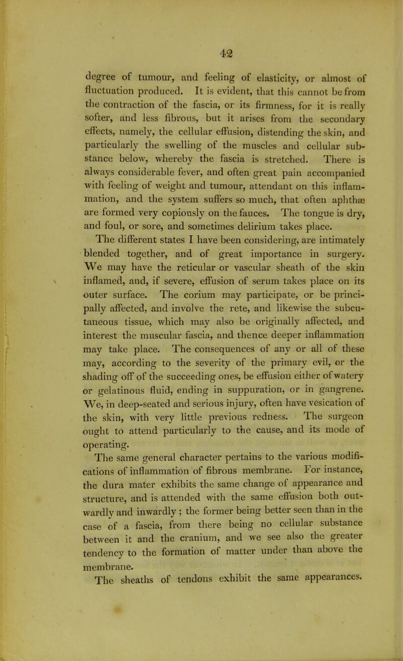 degree of tumour, and feeling of elasticity, or almost of fluctuation produced. It is evident, that this cannot be from the contraction of the fascia, or its firmness, for it is really softer, and less fibrous, but it arises from the secondary effects, namely, the cellular effusion, distending the skin, and particularly the swelling of the muscles and cellular sub- stance below, whereby the fascia is stretched. There is always considerable fever, and often great pain accompanied with feeling of weight and tumour, attendant on this inflam- mation, and the system, suffers so much, that often aphthae are formed very copiously on the fauces. The tongue is dry, and foul, or sore, and sometimes delirium takes place. The different states I have been considering, are intimately blended together, and of great importance in surgery. We may have the reticular or vascular sheath of the skin inflamed, and, if severe, effusion of serum takes place on its outer surface. The corium may participate, or be princi- pally affected, and involve the rete, and likewise the subcu- taneous tissue, which may also be originally affected, and interest the muscular fascia, and thence deeper inflammation may take place. The consequences of any or all of these may, according to the severity of the primary evil, or the shading off of the succeeding ones, be effusion either of watery or gelatinous fluid, ending in suppuration, or in gangrene. We, in deep-seated and serious injury, often have vesication of the skin, with very little previous redness. The surgeon ought to attend particularly to the cause, and its mode of operating. The same general character pertains to the various modifi- cations of inflammation of fibrous membrane. For instance, the dura mater exhibits the same change of appearance and structure, and is attended with the same effusion both out- wardly and inwardly ; the former being better seen than in the case of a fascia, from there being no cellular substance between it and the cranium, and we see also the greater tendency to the formation of matter under than abo^ the membrane. The sheaths of tendons exhibit the same appearances.