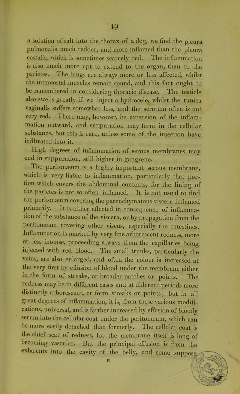 a solution of salt into the thorax of a clog, we find the pleura pulmonalis much redder, and more inflamed than the pleura costalis, which is sometimes scarcely red. The inflammation is also much more apt to extend to the organ, than to the parietes. The lungs are always more or less affected, whilst the intercostal muscles remain sound, and this fact ought to be remembered in considering thoracic disease. The testicle also swells greatly if we inject a hydrocele, whilst the tunica vaginalis suffers somewhat less, and the scrotum often is not very red. There may, however, be extension of the inflam- mation outward, and suppuration may form in the cellular substance, but this is rare, unless some of the injection have infiltrated into it. Iiigh degrees of inflammation of serous membranes may end in suppuration, still higher in gangrene. The peritonaeum is a highly important serous membrane, which is very liable to inflammation, particularly that por- tion which covers the abdominal contents, for the linincr of the parietes is not so often inflamed. It is not usual to find the peritonaeum covering the parenchymatous viscera inflamed primarily. It is either affected in consequence of inflamma- tion of the substance of the viscera, or by propagation from the peritonaeum covering other viscus, especially the intestines. Inflammation is marked by very fine arborescent redness, more or less intense, proceeding always from the capillaries being injected with red blood. The small trunks, particularly the veins, are also enlarged, and often the colour is increased at the very first by effusion of blood under the membrane either in the form of streaks, or broader patches or points. The redness may be in different cases and at different periods more distinctly arborescent, or form streaks or points; but in all great degrees of inflammation, it is, from these various modifi- cations, universal, and is farther increased by effusion of bloody serum into the cellular coat under the peritonaeum, which can be more easily detached than formerly. The cellular coat is the chief seat of redness, for the membrane itself is long of becoming vascular. But the principal effusion is from the exhalents into the cavity of the belly, and some — E