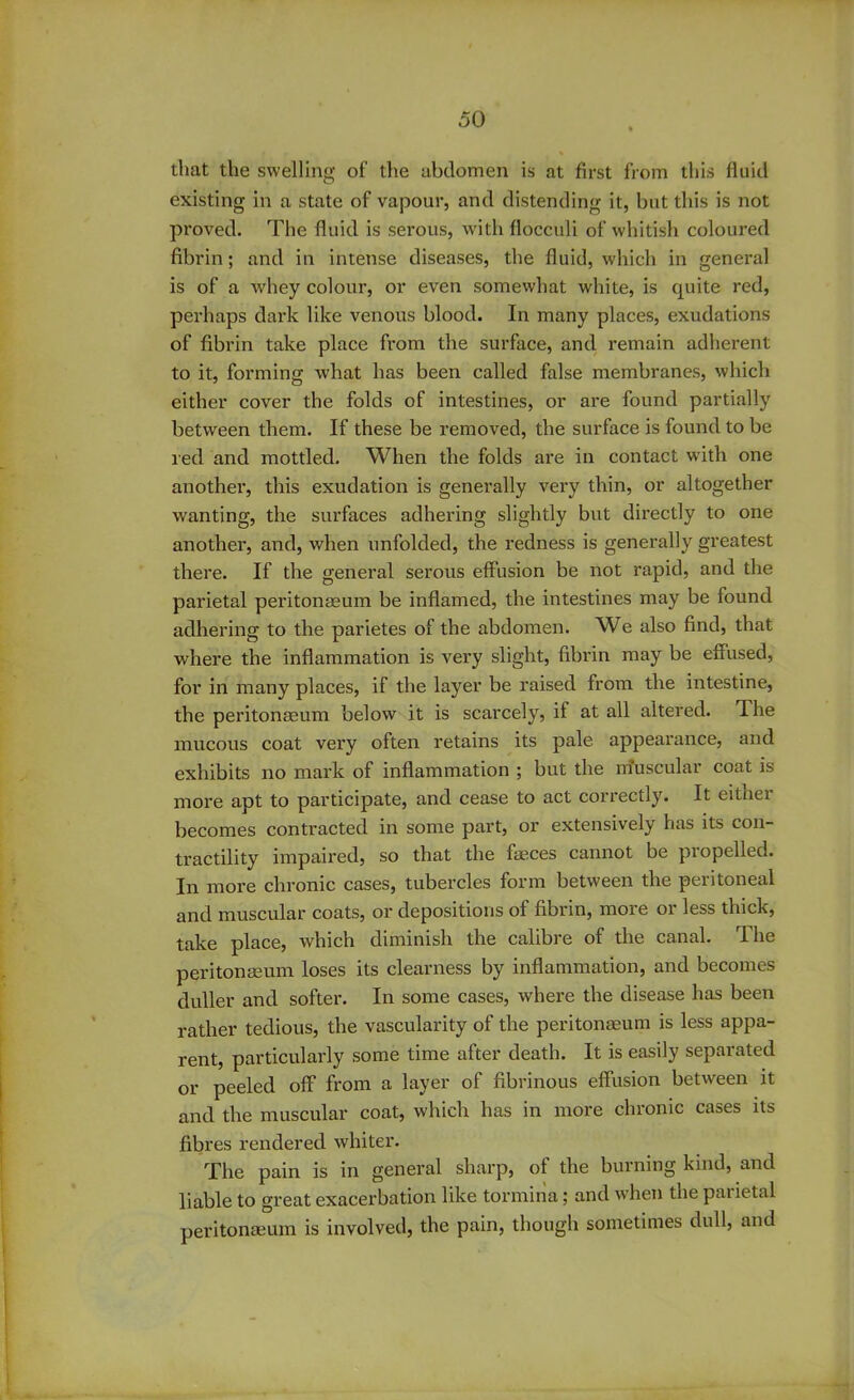 that the swelling of the abdomen is at first from this fluid existing in a state of vapour, and distending it, but this is not proved. The fluid is serous, with flocculi of whitish coloured fibrin; and in intense diseases, the fluid, which in general is of a whey colour, or even somewhat white, is quite red, perhaps dark like venous blood. In many places, exudations of fibrin take place from the surface, and remain adherent to it, forming Avhat has been called false membranes, which either cover the folds of intestines, or are found partially between them. If these be removed, the surface is found to be red and mottled. When the folds are in contact with one another, this exudation is generally very thin, or altogether wanting, the surfaces adhering slightly but directly to one another, and, when unfolded, the redness is generally greatest there. If the general serous effusion be not rapid, and the parietal peritonaeum be inflamed, the intestines may be found adhering to the parietes of the abdomen. We also find, that where the inflammation is very slight, fibrin may be effused, for in many places, if the layer be raised from the intestine, the peritonaeum below it is scarcely, it at all altered. The mucous coat very often retains its pale appearance, and exhibits no mark of inflammation ; but the nfuscular coat is more apt to participate, and cease to act correctly. It either becomes contracted in some part, or extensively has its con- tractility impaired, so that the faeces cannot be propelled. In more chronic cases, tubercles form between the peritoneal and muscular coats, or depositions of fibrin, more or less thick, take place, which diminish the calibre of the canal. The peritonaeum loses its clearness by inflammation, and becomes duller and softer. In some cases, where the disease has been rather tedious, the vascularity of the peritonaeum is less appa- rent, particularly some time after death. It is easily separated or peeled off from a layer of fibrinous effusion between it and the muscular coat, which has in more chronic cases its fibres rendered whiter. The pain is in general sharp, of the burning kind, and liable to great exacerbation like tormina; and when the parietal peritonaeum is involved, the pain, though sometimes dull, and