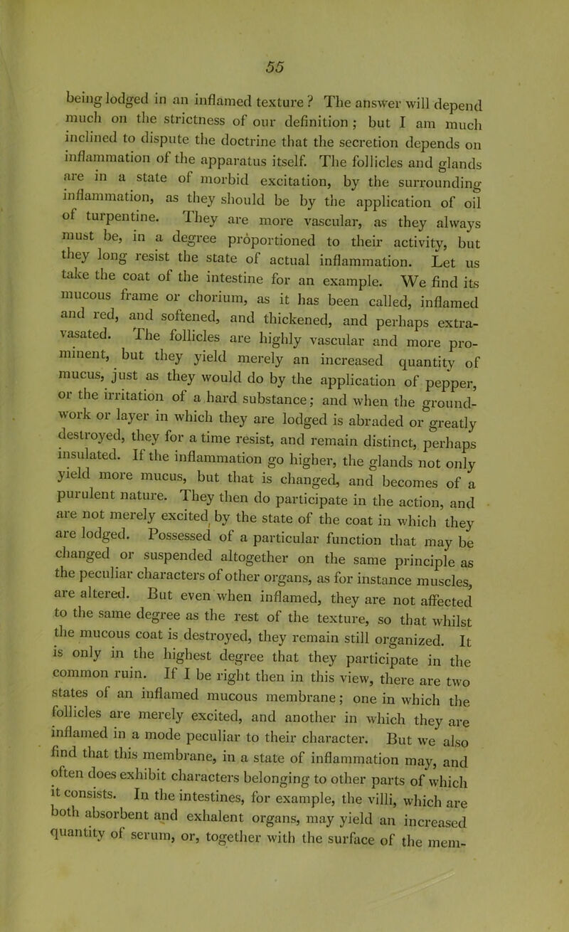 being lodged in an inflamed texture ? The answer will depend much on the strictness of our definition ; but I am much inclined to dispute the doctrine that the secretion depends on inflammation of the apparatus itself. The follicles and glands are in a state of morbid excitation, by the surrounding inflammation, as they should be by the application of oil of turpentine. They are more vascular, as they always must be, in a degree proportioned to their activity, but they long resist the state of actual inflammation. Let us take the coat of the intestine for an example. We find its mucous frame or chorium, as it has been called, inflamed and red> and softened, and thickened, and perhaps extra- vasated. The follicles are highly vascular and more pro- minent, but they yield merely an increased quantity of mucus, just as they would do by the application of pepper, or the irritation of a hard substance; and when the ground- work or layer in which they are lodged is abraded or greatly destroyed, they for a time resist, and remain distinct, perhaps insulated. If the inflammation go higher, the glands not only yield more mucus, but that is changed, and becomes of a purulent nature. 1 hey then do participate in the action, and are not merely excited by the state of the coat in which they are lodged. Possessed of a particular function that may be changed or suspended altogether on the same principle as the peculiar characters of other organs, as for instance muscles, are altered. But even when inflamed, they are not affected to the same degree as the rest of the texture, so that whilst the mucous coat is destroyed, they remain still organized. It is only in the highest degree that they participate in the common rum. If I be right then in this view, there are two states of an inflamed mucous membrane; one in which the follicles are merely excited, and another in which they are inflamed in a mode peculiar to their character. But we also find that this membrane, in a state of inflammation may, and often does exhibit characters belonging to other parts of which it consists. In the intestines, for example, the villi, which are both absorbent and exhalent organs, may yield an increased quantity of serum, or, together with the surface of the mem-