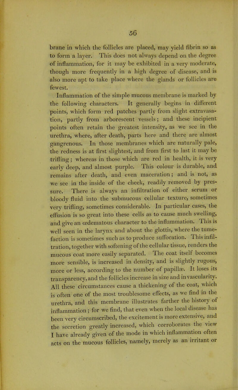 brane in which the follicles are placed, may yield fibrin so as to form a layer. This does not always depend on the degree of inflammation, for it may be exhibited in a very moderate, though more frequently in a high degree of disease, and is also more apt to take place where the glands or follicles are fewest. Inflammation of the simple mucous membrane is marked by the following characters. It generally begins in different points, which form red patches partly from slight extravasa- tion, partly from arborescent vessels; and these incipient points often retain the greatest intensity, as we see in the urethra, where, after death, parts here and there are almost gangrenous. In those membranes which are naturally pale, the redness is at first slightest, and from first to last it may be trifling; whereas in those which are red in health, it is very early deep, and almost purple. This colour is durable, and remains after death, and even maceration; and is not, as we see in the inside of the cheek, readily removed by pres- sure. There is always an infiltration ot either serum or bloody fluid into the submucous cellular texture, sometimes very trifling, sometimes considerable. In particular cases, the effusion is so great into these cells as to cause much swelling, and give an oedematous character to the inflammation. 1 his is well seen in the larynx and about the glottis, where the tume- faction is sometimes such as to produce suffocation. 1 his infil- tration, together with softening of the cellular tissue, renders the mucous coat more easily separated. The coat itself becomes more sensible, is increased in density, and is slightly rugous, more or less, according to the number of papillae. It loses its transparency, and the follicles increase in size and in vascularity. All these circumstances cause a thickening of the coat, which is often one of the most troublesome effects, as we find in the urethra, and this membrane illustrates farther the history of inflammation ; for we find, that even when the local disease has been very circumscribed, the excitement is more extensive, and the secretion greatly increased, which corroborates the view I have already given of the mode in which inflammation often acts on the mucous follicles, namely, merely as an initant oi