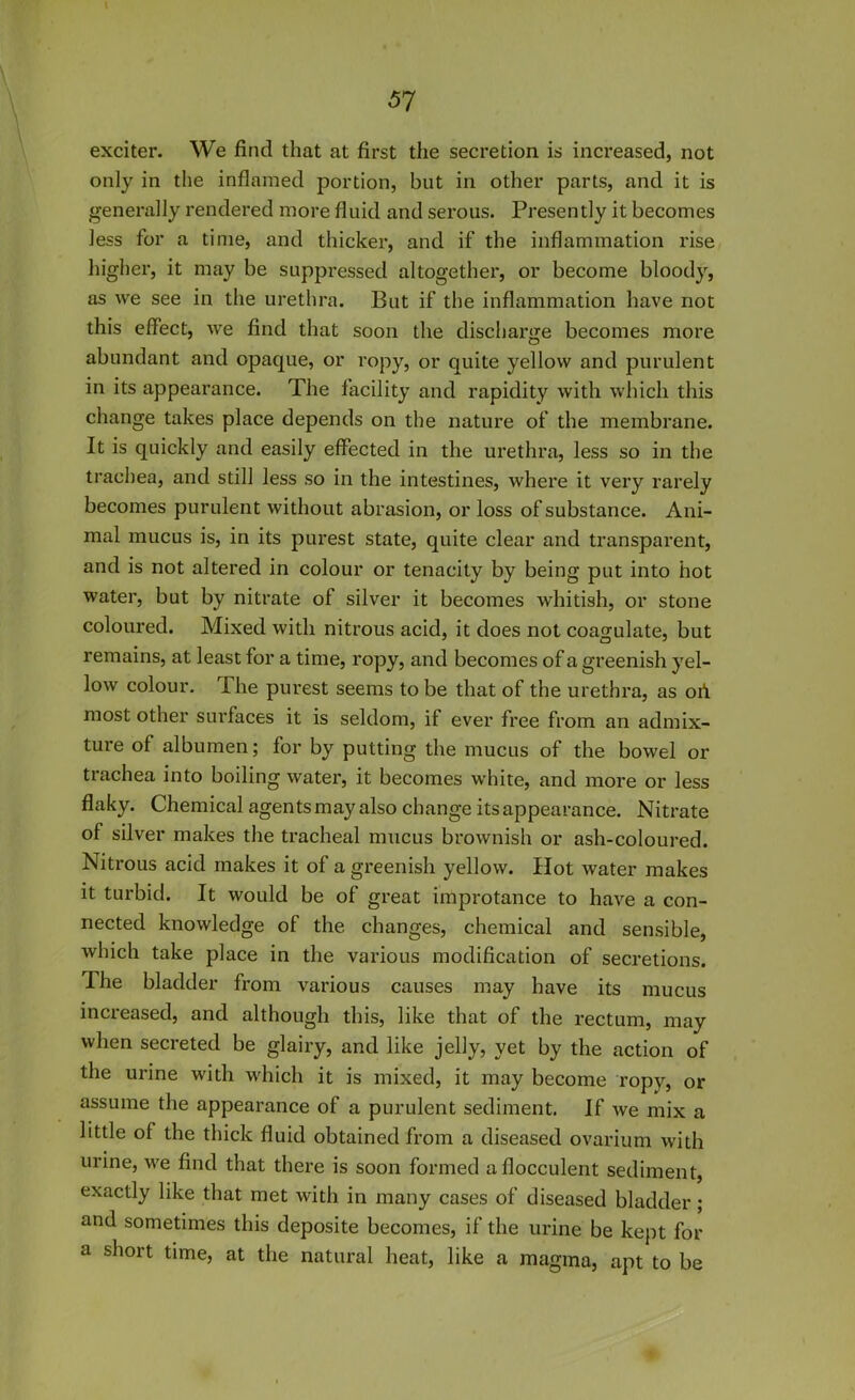 exciter. We find that at first the secretion is increased, not only in the inflamed portion, but in other parts, and it is generally rendered more fluid and serous. Presently it becomes less for a time, and thicker, and if the inflammation rise higher, it may be suppressed altogether, or become bloody, as we see in the urethra. But if the inflammation have not this effect, we find that soon the discharge becomes more abundant and opaque, or ropy, or quite yellow and purulent in its appearance. The facility and rapidity with which this change takes place depends on the nature of the membrane. It is quickly and easily effected in the urethra, less so in the trachea, and still less so in the intestines, where it very rarely becomes purulent without abrasion, or loss of substance. Ani- mal mucus is, in its purest state, quite clear and transparent, and is not altered in colour or tenacity by being put into hot water, but by nitrate of silver it becomes whitish, or stone coloured. Mixed with nitrous acid, it does not coagulate, but remains, at least for a time, ropy, and becomes of a greenish yel- low colour. The purest seems to be that of the urethra, as oh most other surfaces it is seldom, if ever free from an admix- ture of albumen; for by putting the mucus of the bowel or trachea into boiling water, it becomes white, and more or less flaky. Chemical agentsmay also change its appearance. Nitrate of silver makes the tracheal mucus brownish or ash-coloured. Nitrous acid makes it of a greenish yellow. Hot water makes it turbid. It would be of great improtance to have a con- nected knowledge of the changes, chemical and sensible, which take place in the various modification of secretions. The bladder from various causes may have its mucus increased, and although this, like that of the rectum, may when secreted be glairy, and like jelly, yet by the action of the urine with which it is mixed, it may become ropy, or assume the appearance of a purulent sediment. If we mix a little of the thick fluid obtained from a diseased ovarium with urine, we find that there is soon formed afiocculent sediment, exactly like that met with in many cases of diseased bladder; and sometimes this deposite becomes, if the urine be kept for a short time, at the natural heat, like a magma, apt to be