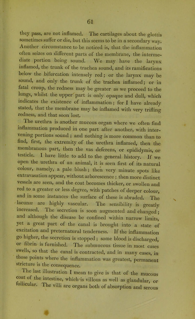 they pass, are not inflamed. The cartilages about the glottis sometimes suffer or die, but this seems to be in a secondary way. Another circumstance to be noticed is, that the inflammation often seizes on different parts of the membrane, the interme- diate portion being sound. We may have the larynx inflamed, the trunk of the trachea sound, and its ramifications below the bifurcation intensely red; or the larynx may be sound, and only the trunk of the trachea inflamed; or in fatal croup, the redness may be greater as we proceed to the lungs, whilst the upper part is only opaque and dull, which indicates the existence of inflammation ; for I have already stated, that the membrane may be inflamed with very trifling- redness, and that soon lost. -The urethra is another mucous organ where we often find inflammation produced in one part after another, with inter- vening portions sound ; and nothing is more common than to find, first, the extz’emity of the urethra inflamed, then the membranous part, then the vas deferens, or epididymis, or testicle. I have little to add to the general history. If we open the urethra of an animal, it is seen first of its natural colour, namely, a pale blush ; then very minute spots like extravasation appear, without arborescence ; then more distinct vessels are seen, and the coat becomes thicker, or swollen and red to a greater or less degree, with patches of deeper colour, and in some instances the surface of these is abraded. The ' lacunas are highly vascular. The sensibility is greatly increased. 1 he secretion is soon augmented and changed; and although the disease be confined within narrow limits, yet a great part of the canal is brought into a state of excitation and preternatural tenderness. If the inflammation go higher, the secretion is stopped ; some blood is discharged, or fibrin is furnished. The submucous tissue in most cases swells, so that the canal is contracted, and in many cases, in those points where the inflammation was greatest, permanent stricture is the consequence. I he last illustration I mean to give is that of the mucous coat of the intestine, which is villous as well as glandular, or o icular. The villi are organs both of absorption and serous 4