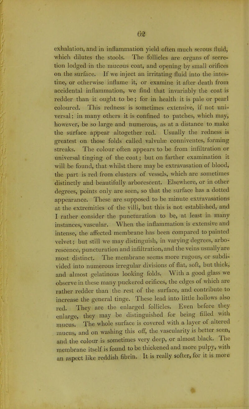 (32 exhalation, and in inflammation yield often much serous fluid, which dilutes the stools. The follicles are organs of secre- tion lodged in the mucous coat, and opening by small orifices on the surface. If we inject an irritating fluid into the intes- tine, or otherwise inflame it, or examine it after death from accidental inflammation, we find that invariably the coat is redder than it ought to be; for in health it is pale or pearl coloured. This redness is sometimes extensive, if not uni- versal ; in many others it is confined to patches, which may, however, be so large and numerous, as at a distance to make the surface appear altogether red. Usually the redness is greatest on those folds called valvulse conniventes, forming streaks. The colour often appears to be from infiltration or universal tinging of the coat; but on farther examination it will be found, that whilst there may be extravasation of blood, the part is red from clusters of vessels, which are sometimes distinctly and beautifully arborescent. Elsewhere, or in other degrees, points only are seen, so that the surface has a dotted appearance. These are supposed to be minute extravasations at the extremities of the villi, but this is not established, and I rather consider the puncturation to be, at least in many instances, vascular. When the inflammation is extensive and intense, the affected membrane has been compared to painted velvet; but still we may distinguish, in varying degrees, arbo- rescence, puncturation and infiltration, and the veins usually are most distinct. The membrane seems more rugous, or subdi- vided into numerous irregular divisions ol flat, soft, but thick, and almost gelatinous looking folds. With a good glass we observe in these many puckered orifices, the edges of which are rather redder than the rest of the surface, and contribute to increase the general tinge. These lead into little hollows also red. They are the enlarged follicles. Even before they enlarge, they may be distinguished for being filled with mucus. The whole surface is covered with a layer of altered mucus, and on washing this off, the vascularity is better seen, and the colour is sometimes very deep, or almost black. The membrane itself is found to be thickened and mot e pulpy, w ith an aspect like reddish fibrin. It is really softer, for it is more