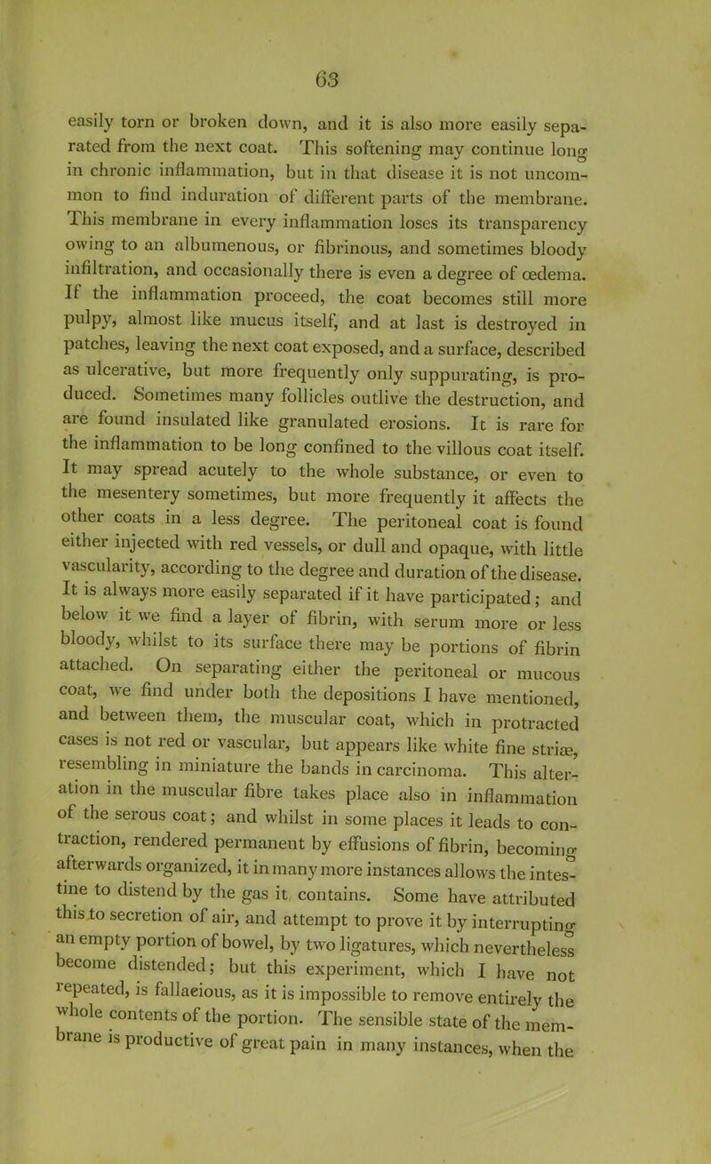 easily torn or broken down, and it is also more easily sepa- rated from the next coat. This softening may continue long in chronic inflammation, but in that disease it is not uncom- mon to find induration of different parts of the membrane. This membrane in every inflammation loses its transparency owing to an albumenous, or fibrinous, and sometimes bloody infiltration, and occasionally there is even a degree of oedema. If the inflammation proceed, the coat becomes still more pulpy, almost like mucus itself, and at last is destroyed in patches, leaving the next coat exposed, and a surface, described as ulcerative, but more frequently only suppurating, is pro- duced. Sometimes many follicles outlive the destruction, and are found insulated like granulated erosions. It is rare for the inflammation to be long confined to the villous coat itself. It may spiead acutely to the whole substance, or even to the mesentery sometimes, but more frequently it affects the other coats in a less degree. The peritoneal coat is found either injected with red vessels, or dull and opaque, with little vascularity, according to the degree and duration of the disease. It is always more easily separated if it have participated; and below it we find a layer of fibrin, with serum more or less bloody, whilst to its surface there may be portions of fibrin attached. On separating either the peritoneal or mucous coat, we find under both the depositions I have mentioned, and between them, the muscular coat, which in protracted cases is not red or vascular, but appears like white fine striae, lesembling in miniature the bands in carcinoma. This alter- ation in the muscular fibre takes place also in inflammation of the serous coat; and whilst in some places it leads to con- traction, rendered permanent by effusions of fibrin, becoming afterwards organized, it in many more instances allows the intes- tine to distend by the gas it contains. Some have attributed this to secretion ol air, and attempt to prove it by interrupting an empty portion of bowel, by two ligatures, which nevertheless become distended; but this experiment, which I have not lepeated, is fallacious, as it is impossible to remove entirely the whole contents of the portion. The sensible state of the mem- rane Is productive of great pain in many instances, when the