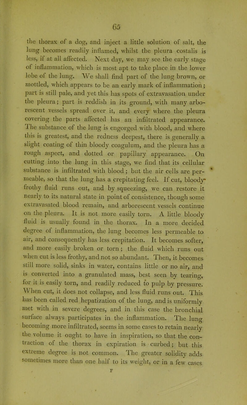 the thorax of a dog, and inject a little solution of salt, the lung becomes readily inflamed, whilst the pleura costalis is less, if at all affected. Next day, we may see the early stage of inflammation, which is most apt to take place in the lower lobe of the lung. We shall find part of the lung brown, or mottled, which appears to be an early mark of inflammation; part is still pale, and yet this has spots of extravasation under the pleura; part is reddish in its ground, with many arbo- rescent vessels spread over it, and every where the pleura covering the parts affected has an infiltrated appearance. 1 he substance of the lung is engorged with blood, and where this is greatest, and the redness deepest, there is generally a slight coating of thin bloody coagulum, and the pleura has a rough aspect, and dotted or papillary appearance. On cutting into the lung in this stage, we find that its cellular substance is infiltrated with blood; but the air cells are per- meable, so that the lung has a crepitating feel. If cut, bloody frothy fluid runs out, and by squeezing, we can restore it nearly to its natural state in point of consistence, though some extravasated blood remain, and arborescent vessels continue on the pleura. It is not more easily torn. A little bloody fluid is usually found in the thorax. In a more decided degree of inflammation, the lung becomes less permeable to air, and consequently has less crepitation. It becomes softer, and more easily broken or torn ; the fluid which runs out when cut is less frothy, and not so abundant. Then, it becomes still more solid, sinks in water, contains little or no air, and is converted into a granulated mass, best seen by tearing, for it is easily torn, and readily reduced to pulp by pressure. When cut, it does not collapse, and less fluid runs out. This has been called red hepatization of the lung, and is uniformly met with in severe degrees, and in this case the bronchial surface always participates in the inflammation. The lung becoming more infiltrated, seems in some cases to retain nearly the volume it ought to have in inspiration, so that the con- traction of the thorax in expiration is curbed; but this extreme degree is not common. The greater solidity adds sometimes more than one half to its weight, or in a few cases F