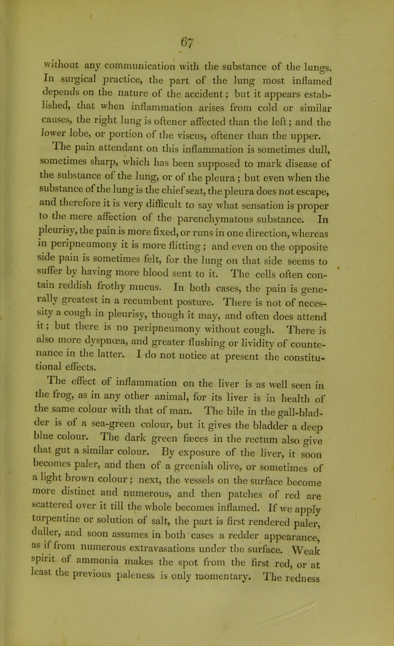 without any communication with the substance of the lungs. In surgical practice, the part of the lung most inflamed depends on the nature of the accident; but it appears estab- lished, that when inflammation arises from cold or similar causes, the right lung is oftener affected than the left; and the lower lobe, or portion of the viscus, oftener than the upper. The pain attendant on this inflammation is sometimes dull, sometimes sharp, which has been supposed to mark disease of the substance of the lung, or of the pleura; but even when the substance of the lung is the chief seat, the pleura does not escape, and therefore it is very difficult to say what sensation is proper to the mere affection of the parenchymatous substance. In pleurisy, the pain is more fixed, or runs in one direction, whereas in peripneumony it is more flitting; and even on the opposite side pain is sometimes felt, for the lung on that side seems to suffer by having more blood sent to it. The cells often con- tain reddish frothy mucus. In both cases, the pain is gene- tallv greatest in a recumbent posture. There is not of neces- sity a cough in pleurisy, though it may, and often does attend it; but there is no peripneumony without cough. There is also more dyspnoea, and greater flushing or lividity of counte- nance in the latter. I do not notice at present the constitu- tional effects. The effect of inflammation on the liver is as well seen in the frog, as in any other animal, for its liver is in health of the same colour with that of man. The bile in the gall-blad- der is of a sea-green colour, but it gives the bladder a deep blue colour. The dark green faeces in the rectum also give that gut a similar colour. By exposure of the liver, it soon becomes paler, and then of a greenish olive, or sometimes of a light brown colour; next, the vessels on the surface become more distinct and numerous, and then patches of red are scattered over it till the whole becomes inflamed. If we apply turpentine or solution of salt, the part is first rendered paler, duller, and soon assumes in both cases a redder appearance, as if from numerous extravasations under the surface. Weak spiiit of ammonia makes the spot from the first red, or at least the previous paleness is only momentary. The redness