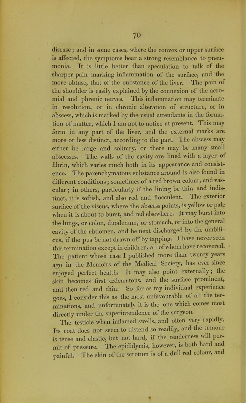 ?'0 disease ; and in some cases, where the convex or upper surface is affected, the symptoms bear a strong resemblance to pneu- monia. It is little better than speculation to talk of the sharper pain marking inflammation of the surface, and the more obtuse, that of the substance of the liver. The pain of the shoulder is easily explained by the connexion of the acro- mial and phrenic nerves. This inflammation may terminate in resolution, or in chronic alteration of structure, or in abscess, which is marked by the usual attendants in the forma- tion of matter, which I am not to notice at present. This may form in any part of the liver, and the external marks are more or less distinct, according to the part. The abscess may either be large and solitary, or there may be many small abscesses. The walls of the cavity are lined with a layer of fibrin, which varies much both in its appearance and consist- ence. The parenchymatous substance around is also found in different conditions; sometimes of a red brown colour, and vas- cular ; in others, particularly if the lining be thin and indis- tinct, it is softish, and also red and flocculent. The exterior surface of the viscus, where the abscess points, is yellow or pale when it is about to burst, and red elsewhere. It may burst into the lungs, or colon, duodenum, or stomach, or into the general cavity of the abdomen, and be next discharged by the umbili- cus, if the pus be not drawn off by tapping. I have never seen this termination except in children, all of whom have recovered. The patient whose case I published more than twenty years ago in the Memoirs of the Medical Society, has ever since enjoyed perfect health. It may also point externally; the skin becomes first cedematous, and the surface prominent, and then red and thin. So far as my individual experience o-oes, I consider this as the most unfavourable of all the ter- minations, and unfortunately it is the one which comes most directly under the superintendence of the surgeon. The testicle when inflamed swells, and often very rapidly. Its coat does not seem to distend so readily, and the tumour is tense and elastic, but not hard, if the tenderness will per- mit of pressure. The epididymis, however, is both hard and painful. The skin of the scrotum is of a dull red colour, and