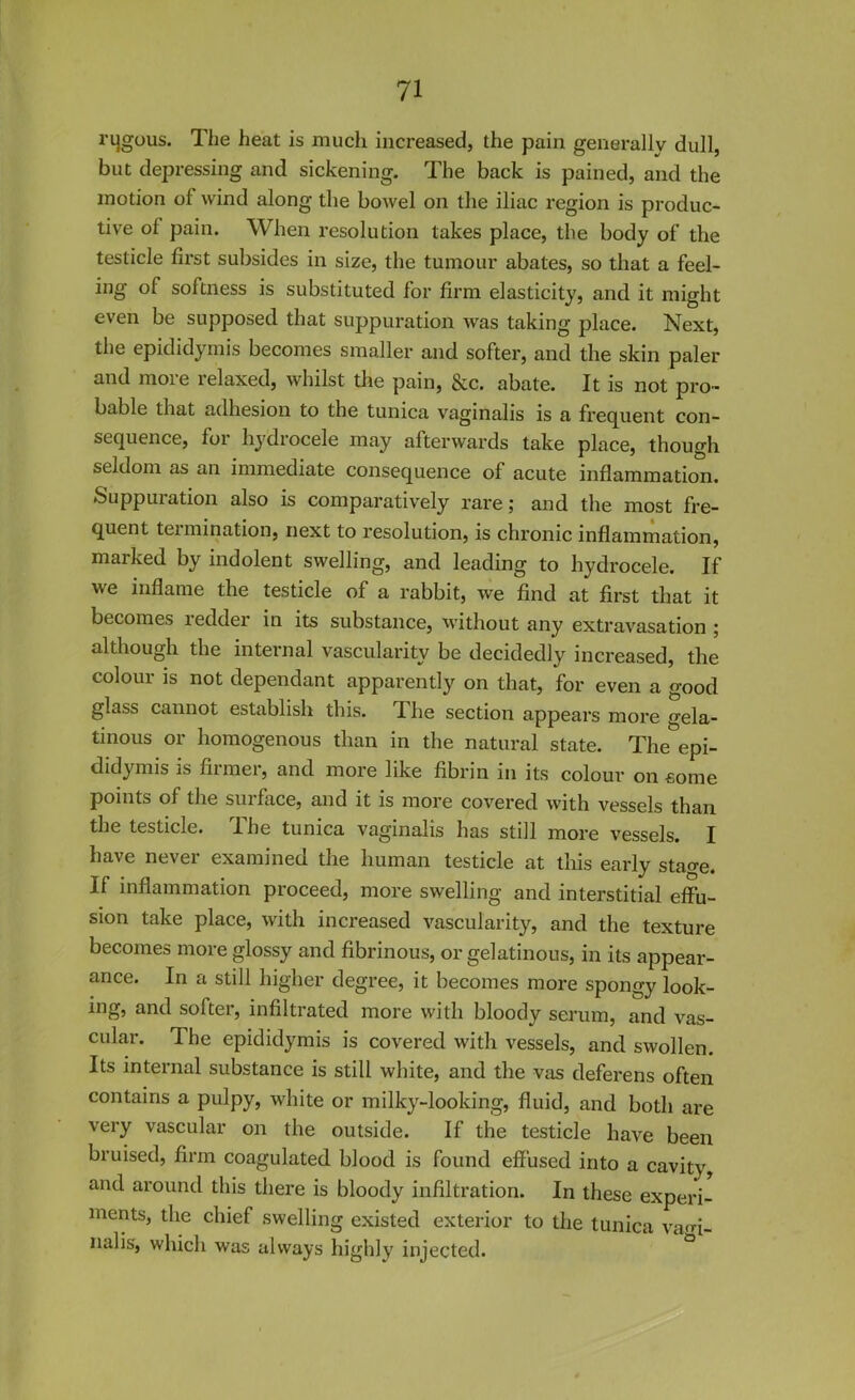 rijgous. The heat is much increased, the pain generally dull, but depressing and sickening. The back is pained, and the motion of wind along the bowel on the iliac region is produc- tive of pain. When resolution takes place, the body of the testicle first subsides in size, the tumour abates, so that a feel- ing of softness is substituted for firm elasticity, and it might even be supposed that suppuration was taking place. Next, the epididymis becomes smaller and softer, and the skin paler and more relaxed, whilst the pain, &c. abate. It is not pro- bable that adhesion to the tunica vaginalis is a frequent con- sequence, for hydrocele may afterwards take place, though seldom as an immediate consequence of acute inflammation. Suppuiation also is comparatively rare; and the most fre- quent termination, next to resolution, is chronic inflammation, marked by indolent swelling, and leading to hydrocele. If we inflame the testicle of a rabbit, we find at first that it becomes tedder in its substance, without any extravasation ; although the internal vascularity be decidedly increased, the colour is not dependant apparently on that, for even a good glass cannot establish this. I he section appears more gela- tinous or homogenous than in the natural state. The epi- didymis is firmer, and more like fibrin in its colour on come points of the surface, and it is more covered with vessels than the testicle. The tunica vaginalis has still more vessels. I have never examined the human testicle at this early stao-e. If inflammation proceed, more swelling and interstitial effu- sion take place, with increased vascularity, and the texture becomes more glossy and fibrinous, or gelatinous, in its appear- ance. In a still higher degree, it becomes more spongy look- ing, and softer, infiltrated more with bloody serum, and vas- cular. The epididymis is covered with vessels, and swollen. Its internal substance is still white, and the vas deferens often contains a pulpy, white or milky-looking, fluid, and both are very vascular on the outside. If the testicle have been bruised, firm coagulated blood is found effused into a cavity, and around this there is bloody infiltration. In these experi- ments, the chief swelling existed exterior to the tunica vagi- nalis, which was always highly injected.