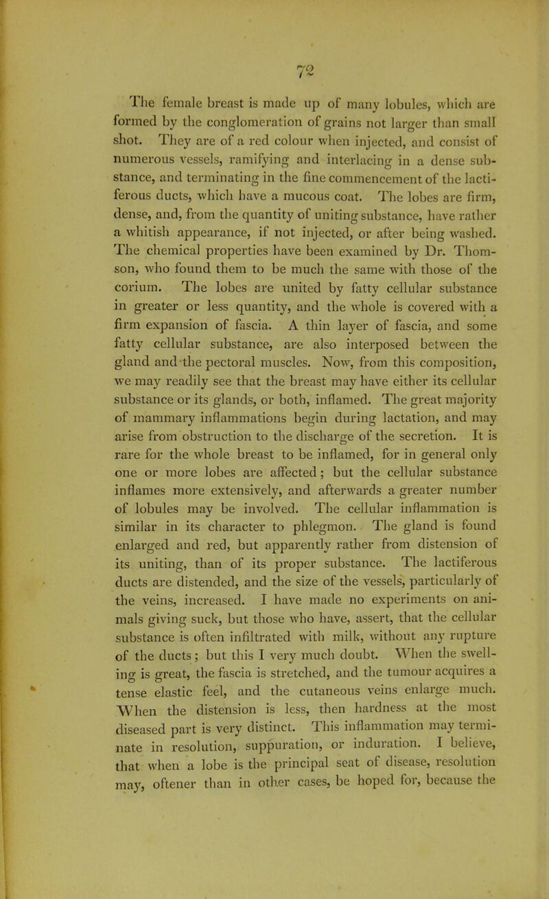 The female breast is made up of many lobules, which are formed by the conglomeration of grains not larger than small shot. They are of a red colour when injected, and consist of numerous vessels, ramifying and interlacing in a dense sub- stance, and terminating in the fine commencement of the lacti- ferous ducts, which have a mucous coat. The lobes are firm, dense, and, from the quantity of uniting substance, have rather a whitish appearance, if not injected, or after being washed. The chemical properties have been examined by Dr. Thom- son, who found them to be much the same with those of the corium. The lobes are united by fatty cellular substance in greater or less quantity, and the whole is covered with a firm expansion of fascia. A thin layer of fascia, and some fatty cellular substance, are also interposed between the gland and the pectoral muscles. Now, from this composition, we may readily see that the breast may have either its cellular substance or its glands, or both, inflamed. The great majority of mammary inflammations begin during lactation, and may arise from obstruction to the discharge of the secretion. It is rare for the whole breast to be inflamed, for in general only one or more lobes are affected; but the cellular substance inflames more extensively, and afterwards a greater number of lobules may be involved. The cellular inflammation is similar in its character to phlegmon. The gland is found enlarged and red, but apparently rather from distension of its uniting, than of its proper substance. The lactiferous ducts are distended, and the size of the vessels, particularly of the veins, increased. I have made no experiments on ani- mals giving suck, but those who have, assert, that the cellular substance is often infiltrated with milk, without any rupture of the ducts; but this I very much doubt. When the swell- ing is great, the fascia is stretched, and the tumour acquires a tense elastic feel, and the cutaneous veins enlarge much. When the distension is less, then hardness at the most diseased part is very distinct. 1 his inflammation may teimi- nate in resolution, suppuration, or induration. I believe, that when a lobe is the principal seat of disease, resolution may, oftener than in other cases, be hoped for, because the