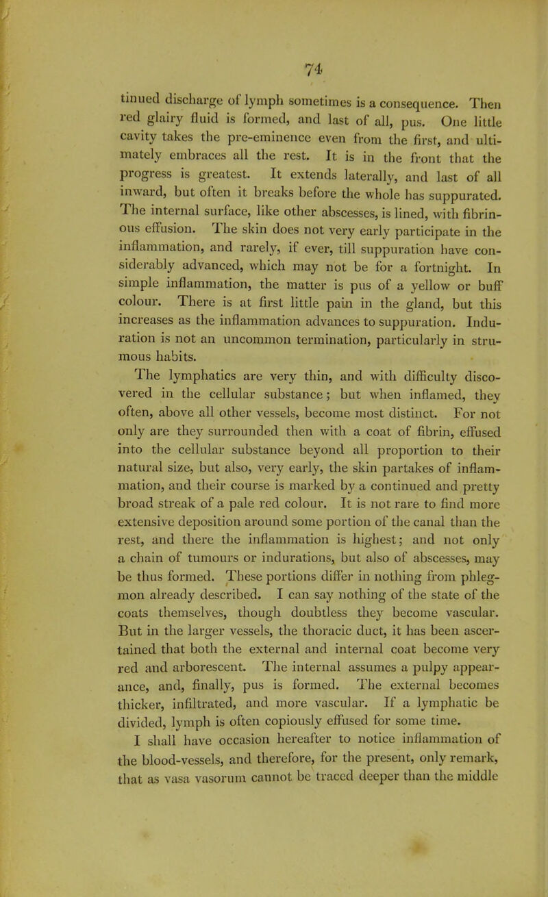 tinued discharge of lymph sometimes is a consequence. Then red glairy fluid is formed, and last of all, pus. One little cavity takes the pre-eminence even from the first, and ulti- mately embraces all the rest. It is in the front that the progress is greatest. It extends laterally, and last of all inward, but often it breaks before the whole has suppurated. The internal surface, like other abscesses, is lined, with fibrin- ous effusion. The skin does not very early participate in the inflammation, and rarely, if ever, till suppuration have con- siderably advanced, which may not be for a fortnight. In simple inflammation, the matter is pus of a yellow or buff colour. There is at first little pain in the gland, but this increases as the inflammation advances to suppuration. Indu- ration is not an uncommon termination, particularly in stru- mous habits. The lymphatics are very thin, and with difficulty disco- vered in the cellular substance; but when inflamed, thev often, above all other vessels, become most distinct. For not only are they surrounded then with a coat of fibrin, effused into the cellular substance beyond all proportion to their natural size, but also, very early, the skin partakes of inflam- mation, and their course is marked by a continued and pretty broad streak of a pale red colour. It is not rare to find more extensive deposition around some portion of the canal than the rest, and there the inflammation is highest; and not only a chain of tumours or indurations, but also of abscesses, may be thus formed. These portions differ in nothing from phleg- mon already described. I can say nothing of the state of the coats themselves, though doubtless they become vascular. But in the larger vessels, the thoracic duct, it has been ascer- tained that both the external and internal coat become very red and arborescent. The internal assumes a pulpy appear- ance, and, finally, pus is formed. The external becomes thicker, infiltrated, and more vascular. If a lymphatic be divided, lymph is often copiously effused for some time. I shall have occasion hereafter to notice inflammation of the blood-vessels, and therefore, for the present, only remark, that as vasa vasorum cannot be traced deeper than the middle