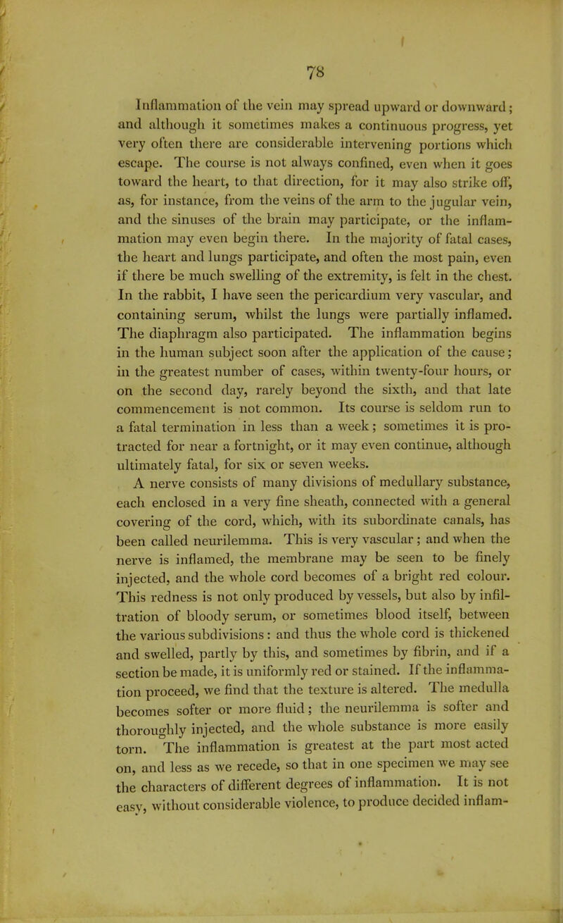 Inflammation of the vein may spread upward or downward ; and although it sometimes makes a continuous progress, yet very often there are considerable intervening portions which escape. The course is not always confined, even when it goes toward the heart, to that direction, for it may also strike ofl', as, for instance, from the veins of the arm to the jugular vein, and the sinuses of the brain may participate, or the inflam- mation may even begin there. In the majority of fatal cases, the heart and lungs participate, and often the most pain, even if there be much swelling of the extremity, is felt in the chest. In the rabbit, I have seen the pericardium very vascular, and containing serum, whilst the lungs were partially inflamed. The diaphragm also participated. The inflammation begins in the human subject soon after the application of the cause; in the greatest number of cases, within twenty-four hours, or on the second day, rarely beyond the sixth, and that late commencement is not common. Its course is seldom run to a fatal termination in less than a week; sometimes it is pro- tracted for near a fortnight, or it may even continue, although ultimately fatal, for six or seven weeks. A nerve consists of many divisions of medullary substance, each enclosed in a very fine sheath, connected with a general covering of the cord, which, with its subordinate canals, has been called neurilemma. This is very vascular ; and when the nerve is inflamed, the membrane may be seen to be finely injected, and the whole cord becomes of a bright red colour. This redness is not only produced by vessels, but also by infil- tration of bloody serum, or sometimes blood itself, between the various subdivisions : and thus the whole cord is thickened and swelled, partly by this, and sometimes by fibrin, and if a section be made, it is uniformly red or stained. If the inflamma- tion proceed, we find that the texture is altered. The medulla becomes softer or more fluid; the neurilemma is softer and thoroughly injected, and the whole substance is more easily torn. The inflammation is greatest at the part most acted on, and less as we recede, so that in one specimen we may see the characters of different degrees of inflammation. It is not easy, without considerable violence, to produce decided inflam-