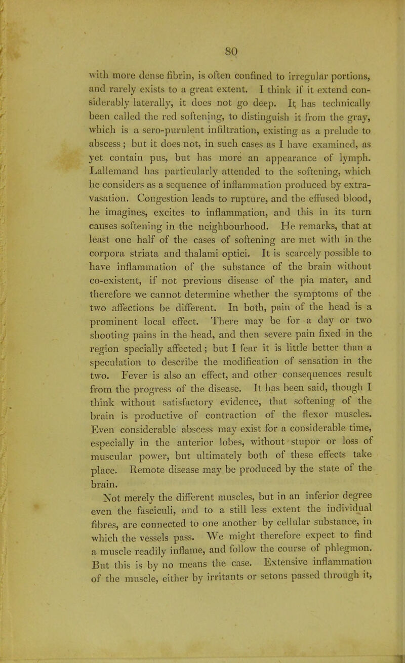 with more dense fibrin, is often confined to irregular portions, and rarely exists to a great extent. I think if it extend con- siderably laterally, it does not go deep. It has technically been called the red softening, to distinguish it from the gray, which is a sero-purulent infiltration, existing as a prelude to abscess; but it does not, in such cases as I have examined, as yet contain pus, but has more an appearance of lymph. Lallemand has particularly attended to the softening, which he considers as a sequence of inflammation produced by extra- vasation. Congestion leads to rupture, and the effused blood, he imagines, excites to inflammation, and this in its turn causes softening; in the neighbourhood. He remarks, that at o O 7 least one half of the cases of softening are met with in the corpora striata and thalami optici. It is scarcely possible to have inflammation of the substance of the brain without co-existent, if not previous disease of the pia mater, and therefore we cannot determine whether the symptoms of the two affections be different. In both, pain of the head is a prominent local effect. There may be for a day or two shooting pains in the head, and then severe pain fixed in the region specially affected; but I fear it is little better than a speculation to describe the modification of sensation in the two. Fever is also an effect, and other consequences result from the progress of the disease. It has been said, though I think without satisfactory evidence, that softening of the brain is productive of contraction of the flexor muscles. Even considerable abscess may exist for a considerable time, especially in the anterior lobes, without stupor or loss of muscular power, but ultimately both of these effects take place. Remote disease may be produced by the state of the brain. Not merely the different muscles, but in an inferior degree even the fasciculi, and to a still less extent the individual fibres, are connected to one another by cellular substance, in which the vessels pass. Vi e might therefore expect to find a muscle readily inflame, and follow the couise of phlegmon. But this is by no means the case. Extensive inflammation of the muscle, either by irritants or setons passed thiough it,