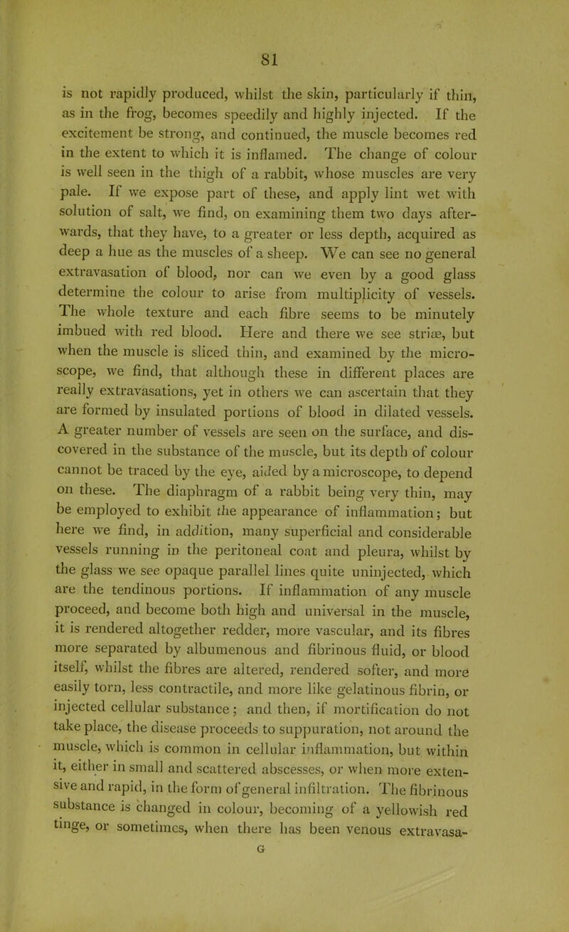 is not rapidly produced, whilst the skin, particularly if thin, as in the frog, becomes speedily and highly injected. If the excitement be strong, and continued, the muscle becomes red in the extent to which it is inflamed. The change of colour is well seen in the thigh of a rabbit, whose muscles are very pale. If we expose part of these, and apply lint wet with solution of salt, we find, on examining them two days after- wards, that they have, to a greater or less depth, acquired as deep a hue as the muscles of a sheep. We can see no general extravasation of blood, nor can we even by a good glass determine the colour to arise from multiplicity of vessels. The whole texture and each fibre seems to be minutely imbued with red blood. Here and there we see striae, but when the muscle is sliced thin, and examined by the micro- scope, we find, that although these in different places are really extravasations, yet in others we can ascertain that they are formed by insulated portions of blood in dilated vessels. A greater number of vessels are seen on the surface, and dis- covered in the substance of the muscle, but its depth of colour cannot be traced by the eye, aided by a microscope, to depend on these. The diaphragm of a rabbit being very thin, may be employed to exhibit the appearance of inflammation; but here we find, in addition, many superficial and considerable vessels running in the peritoneal coat and pleura, whilst by the glass we see opaque parallel lines quite uninjected, which are the tendinous portions. If inflammation of any muscle proceed, and become both high and universal in the muscle, it is rendered altogether redder, more vascular, and its fibres more separated by albumenous and fibrinous fluid, or blood itself, whilst the fibres are altered, rendered softer, and more easily torn, less contractile, and more like gelatinous fibrin, or injected cellular substance; and then, if mortification do not take place, the disease proceeds to suppuration, not around the muscle, which is common in cellular inflammation, but within it, either in small and scattered abscesses, or when more exten- sive and rapid, in the form of general infiltration. The fibrinous substance is changed in colour, becoming of a yellowish red tinge, or sometimes, when there has been venous extravasa- G