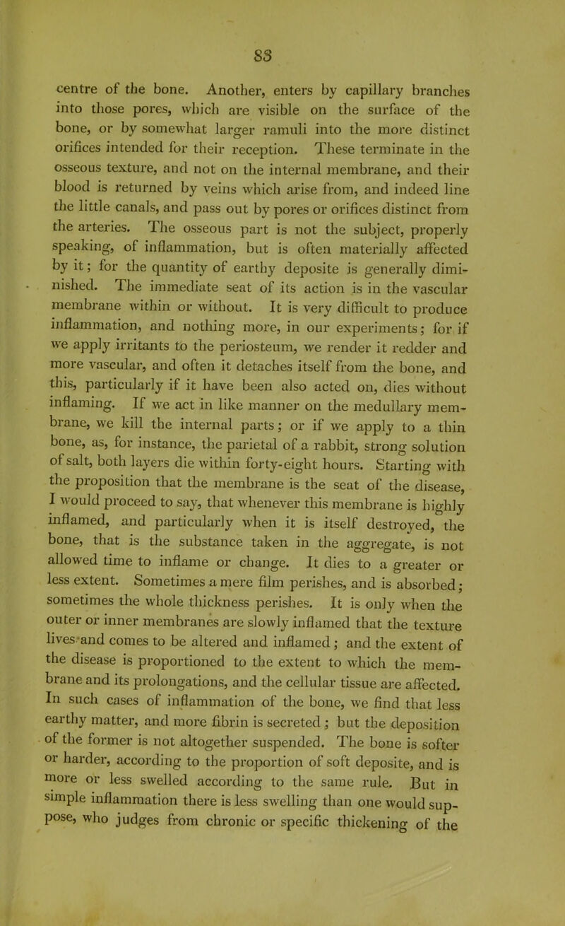 S3 centre of the bone. Another, enters by capillary branches into those pores, which are visible on the surface of the bone, or by somewhat larger ramuli into the more distinct orifices intended for their reception. These terminate in the osseous texture, and not on the internal membrane, and their blood is returned by veins which arise from, and indeed line the little canals, and pass out by pores or orifices distinct from the arteries. The osseous part is not the subject, properly speaking, of inflammation, but is often materially affected by it; for the quantity ol earthy deposite is generally dimi- nished. The immediate seat of its action is in the vascular membrane within or without. It is very difficult to produce inflammation, and nothing more, in our experiments; for if we apply irritants to the periosteum, we render it redder and more vascular, and often it detaches itself from the bone, and this, particularly if it have been also acted on, dies without inflaming. If we act in like manner on the medullary mem- brane, we kill the internal parts; or if we apply to a thin bone, as, for instance, the parietal of a rabbit, strong solution of salt, both layers die within forty-eight hours. Starting with the proposition that the membrane is the seat of the disease, I would proceed to say, that whenever this membrane is highly inflamed, and particularly when it is itself destroyed, the bone, that is the substance taken in the aggregate, is not allowed time to inflame or change. It dies to a greater or less extent. Sometimes a mere film perishes, and is absorbed; sometimes the whole thickness perishes. It is only when the outer or inner membranes are slowly inflamed that the texture lives and comes to be altered and inflamed; and the extent of the disease is proportioned to the extent to which the mem- brane and its prolongations, and the cellular tissue are affected. In such cases of inflammation of the bone, we find that less earthy matter, and more fibrin is secreted ; but the deposition of the former is not altogether suspended. The bone is softer or harder, according to the proportion of soft deposite, and is more or less swelled according to the same rule. But in simple inflammation there is less swelling than one would sup- pose, who judges from chronic or specific thickening of the