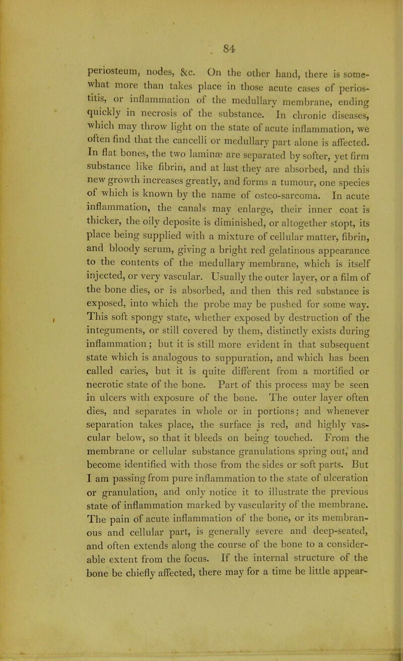 pei iosteum, nodes, See. On the oilier hand, there is some- what more than takes place in those acute cases of perios- titis, or inflammation of the medullary membrane, ending quickly in necrosis of the substance. In chronic diseases, which may throw light on the state of acute inflammation, we often find that the cancelli or medullary part alone is affected. In flat bones, the two laminae are separated by softer, yet firm substance like fibrin, and at last they are absorbed, and this new growth increases greatly, and forms a tumour, one species of which is known by the name of osteo-sarcoma. In acute inflammation, the canals may enlarge, their inner coat is thicker, the oily deposite is diminished, or altogether stopt, its place being supplied with a mixture of cellular matter, fibrin, and bloody serum, giving a bright red gelatinous appearance to the contents of the medullary membrane, which is itself injected, or very vascular. Usually the outer layer, or a film of the bone dies, or is absorbed, and then this red substance is exposed, into which the probe may be pushed for some way. This soft spongy state, whether exposed by destruction of the integuments, or still covered by them, distinctly exists during inflammation; but it is still more evident in that subsequent state which is analogous to suppuration, and which has been called caries, but it is quite different from a mortified or necrotic state of the bone. Part of this process may be seen in ulcers with exposure of the bone. The outer layer often dies, and separates in whole or in portions; and whenever separation takes place, the surface is red, and highly vas- cular below, so that it bleeds on being touched. From the membrane or cellular substance granulations spring out, and become identified with those from the sides or soft parts. But I am passing from pure inflammation to the state of ulceration or granulation, and only notice it to illustrate the previous state of inflammation marked by vascularity of the membrane. The pain of acute inflammation of the bone, or its membran- ous and cellular part, is generally severe and deep-seated, and often extends along the course of the bone to a consider- able extent from the focus. If the internal structure of the bone be chiefly affected, there may for a time be little appear-