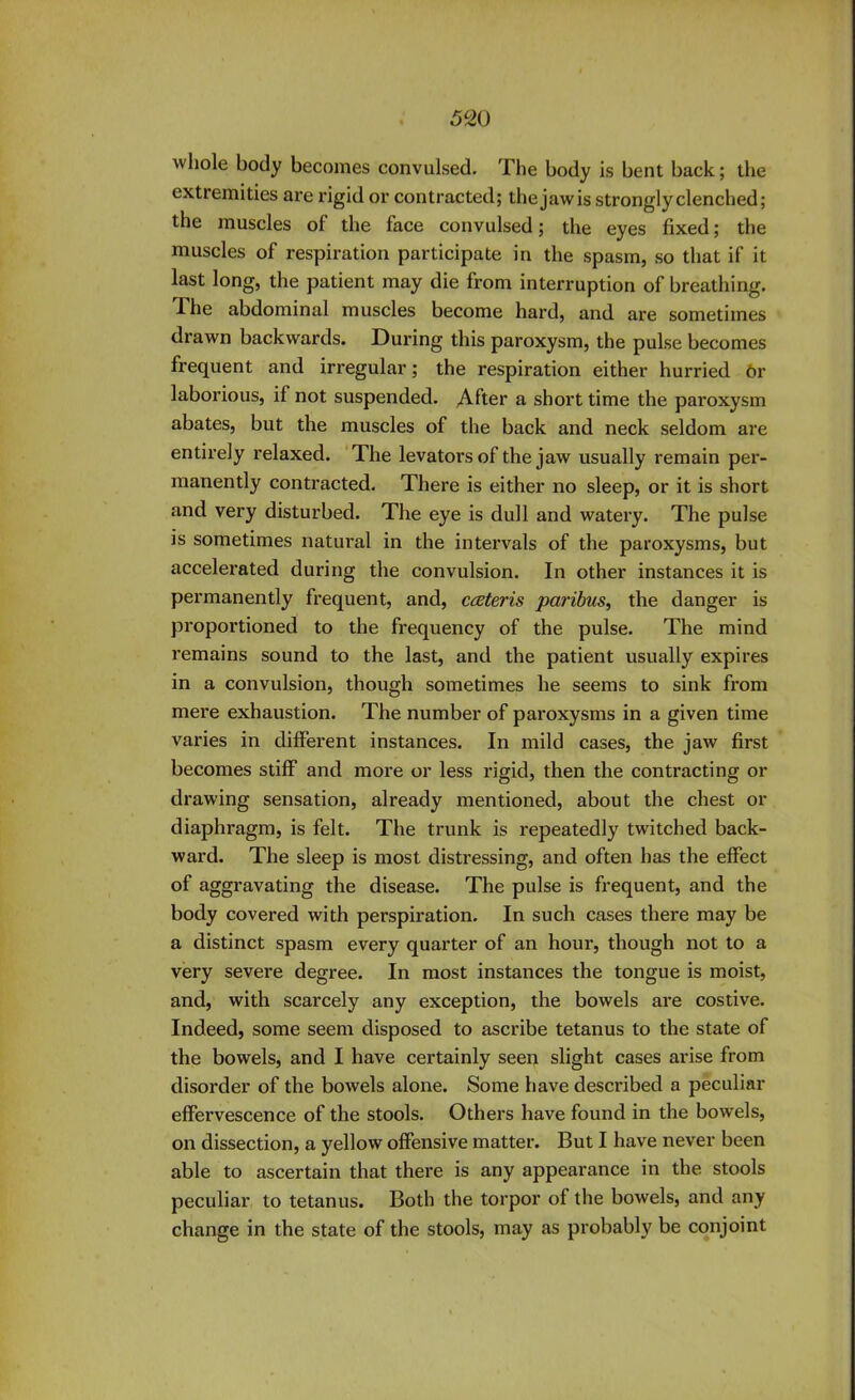 whole body becomes convulsed. The body is bent back; the extremities are rigid or contracted; thejawis strongly clenched; the muscles of the face convulsed; the eyes fixed; the muscles of respiration participate in the spasm, so that if it last long, the patient may die from interruption of breathing. The abdominal muscles become hard, and are sometimes drawn backwards. During this paroxysm, the pulse becomes frequent and irregular; the respiration either hurried or laborious, if not suspended. After a short time the paroxysm abates, but the muscles of the back and neck seldom are entirely relaxed. The levators of the jaw usually remain per- manently contracted. There is either no sleep, or it is short and very disturbed. The eye is dull and watei’y. The pulse is sometimes natural in the intervals of the paroxysms, but accelerated during the convulsion. In other instances it is permanently frequent, and, cceteris paribus, the danger is proportioned to the frequency of the pulse. The mind remains sound to the last, and the patient usually expires in a convulsion, though sometimes he seems to sink from mere exhaustion. The number of paroxysms in a given time varies in different instances. In mild cases, the jaw first becomes stiff and more or less rigid, then the contracting or drawing sensation, already mentioned, about the chest or diaphragm, is felt. The trunk is repeatedly twitched back- ward. The sleep is most distressing, and often has the effect of aggravating the disease. The pulse is frequent, and the body covered with perspiration. In such cases there may be a distinct spasm every quarter of an hour, though not to a very severe degree. In most instances the tongue is moist, and, with scarcely any exception, the bowels are costive. Indeed, some seem disposed to ascribe tetanus to the state of the bowels, and I have certainly seen slight cases arise from disorder of the bowels alone. Some have described a peculiar effervescence of the stools. Others have found in the bowels, on dissection, a yellow offensive matter. But I have never been able to ascertain that there is any appearance in the stools peculiar to tetanus. Both the torpor of the bowels, and any change in the state of the stools, may as probably be conjoint