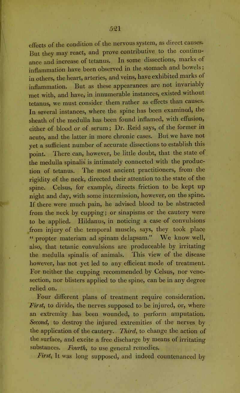 effects of the condition of the nervous system, as direct causes. But they may react, and prove contributive to the continu- ance and increase of tetanus. In some dissections, marks of inflammation have been observed in the stomach and bowels; in others, the heart, arteries, and veins, have exhibited marks ol inflammation. But as these appearances are not invariably met with, and have, in innumerable instances, existed without tetanus, we must consider them rather as effects than causes. In several instances, where the spine has been examined, the sheath of the medulla has been found inflamed, with effusion, either of blood or of serum; Dr. Reid says, of the former in acute, and the latter in more chronic cases. But we have not yet a sufficient number of accurate dissections to establish this point. There can, however, be little doubt, that the state of the medulla spinalis is intimately connected with the produc- tion of tetanus. The most ancient practitioners, from the rigidity of the neck, directed their attention to the state of the spine. Celsus, for example, directs friction to be kept up night and day, with some intermission, however, on the spine. If there were much pain, he advised blood to be abstracted from the neck by cupping; or sinapisms or the cautery were to be applied. Hildanus, in noticing a case of convulsions from injury of the temporal muscle, says, they took place “ propter materiam ad spinam delapsam.” We know well, also, that tetanic convulsions are produceable by irritating the medulla spinalis of animals. This view of the disease however, has not yet led to any efficient mode of treatment. For neither the cupping recommended by Celsus, nor vene- section, nor blisters applied to the spine, can be in any degree relied on. Four different plans of treatment require consideration. First, to divide, the nerves supposed to be injured, or, where an extremity has been wounded, to perform amputation. Second, to destroy the injured extremities of the nerves by the application of the cautery. Third, to change the action of the surface, and excite a free discharge by means of irritating substances. Fourth, to use general remedies. First, It was long supposed, and indeed countenanced by