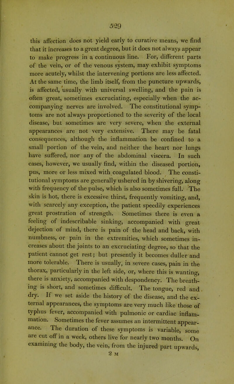 this affection does not yield early to curative means, we find that it increases to a great degree, but it does not always appear to make progress in a continuous line. For, different parts of the vein, or of the venous system, may exhibit symptoms moi'e acutely, whilst the intervening portions are less affected. At the same time, the limb itself, from the puncture upwards, is affected, usually with universal swelling, and the pain is often great, sometimes excruciating, especially when the ac- companying nerves are involved. The constitutional symp- toms are not always proportioned to the severity of the local disease, but sometimes are very severe, when the external appearances are not very extensive. There may be fatal consequences, although the inflammation be confined to a small portion of the vein, and neither the heart nor lungs have suffered, nor any of the abdominal viscera. In such cases, however, we usually find, within the diseased portion, pus, more or less mixed with coagulated blood. The consti- tutional symptoms are generally ushered in by shivering, along with frequency of the pulse, which is also sometimes full. The skin is hot, there is excessive thirst, frequently vomiting, and, with scarcely any exception, the patient speedily experiences great prostration of strength. Sometimes there is even a feeling of indescribable sinking, accompanied with great dejection of mind, there is pain of the head and back, with numbness, or pain in the extremities, which sometimes in- creases about the joints to an excruciating degree, so that the patient cannot get rest; but presently it becomes duller and more tolerable. There is usually, in severe cases, pain in the thorax, particularly in the left side, or, where this is wanting, there is anxiety, accompanied with despondency. The breath- ing is short, and sometimes difficult. The tongue, red and. dry. If we set aside the history of the disease, and the ex- ternal appearances, the symptoms are very much like those of typhus fever, accompanied with pulmonic or cardiac inflam- mation. Sometimes the fever assumes an intermittent appear- ance. The duration of these symptoms is variable, some are cut off in a week, others live for nearly two months. On examining the body, the vein, from the injured part upwards, 2 M