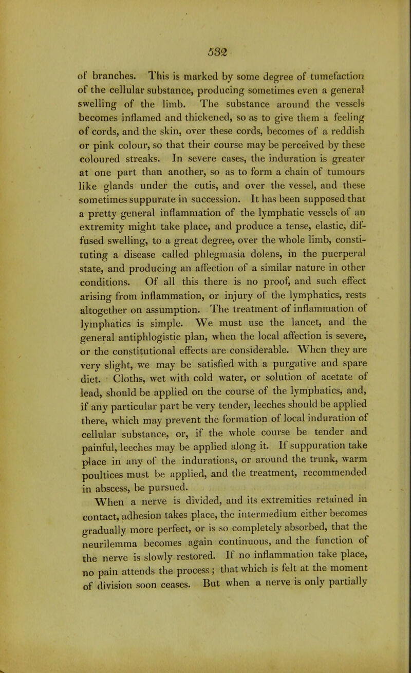 of brandies. This is marked by some degree of tumefaction of the cellular substance, producing sometimes even a general swelling of the limb. The substance around the vessels becomes inflamed and thickened, so as to give them a feeling of cords, and the skin, over these cords, becomes of a reddish or pink colour, so that their course may be perceived by these coloured streaks. In severe cases, the induration is greater at one part than another, so as to form a chain of tumours like glands under the cutis, and over the vessel, and these sometimes suppurate in succession. It has been supposed that a pretty general inflammation of the lymphatic vessels of an extremity might take place, and produce a tense, elastic, dif- fused swelling, to a great degree, over the whole limb, consti- tuting a disease called phlegmasia dolens, in the puerperal state, and producing an affection of a similar nature in other conditions. Of all this there is no proof, and such effect arising from inflammation, or injury of the lymphatics, rests altogether on assumption. The treatment of inflammation of lymphatics is simple. We must use the lancet, and the general antiphlogistic plan, when the local affection is severe, or the constitutional effects are considerable. When they are very slight, we may be satisfied with a purgative and spare diet. Cloths, wet with cold water, or solution of acetate of lead, should be applied on the course of the lymphatics, and, if any particular part be very tender, leeches should be applied there, which may prevent the formation of local induration of cellular substance, or, if the whole course be tender and painful, leeches may be applied along it. If suppuration take place in any of the indurations, or around the trunk, warm poultices must be applied, and the treatment, recommended in abscess, be pursued. When a nerve is divided, and its extremities retained in contact, adhesion takes place, the intermedium either becomes gradually more perfect, or is so completely absorbed, that the neurilemma becomes again continuous, and the function of the nerve is slowly restored. If no inflammation take place, no pain attends the process; that which is felt at the moment of division soon ceases. But when a nerve is only partially