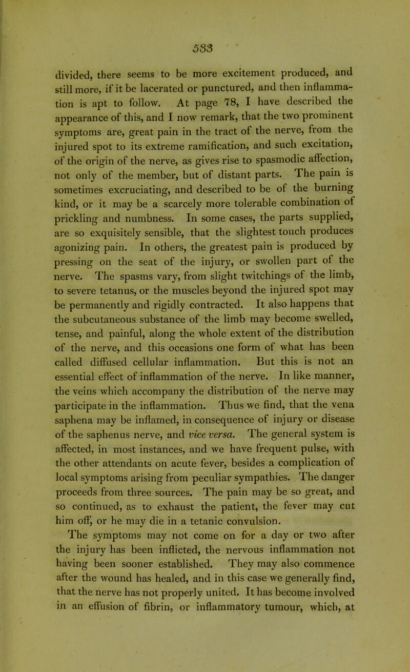 divided, there seems to be more excitement produced, and still more, if it be lacerated or punctured, and then inflamma- tion is apt to follow. At page 78, I have described the appearance of this, and I now remark, that the two prominent symptoms are, great pain in the tract of the nerve, from the injured spot to its extreme ramification, and such excitation, of the origin of the nerve, as gives rise to spasmodic affection, not only of the member, but of distant parts. The pain is sometimes excruciating, and described to be of the burning kind, or it may be a scarcely more tolerable combination of prickling and numbness. In some cases, the parts supplied, are so exquisitely sensible, that the slightest touch produces agonizing pain. In others, the greatest pain is produced by pressing on the seat of the injury, or swollen part of the nerve. The spasms vary, from slight twitchings of the limb, to severe tetanus, or the muscles beyond the injured spot may be permanently and rigidly contracted. It also happens that the subcutaneous substance of the limb may become swelled, tense, and painful, along the whole extent of the distribution of the nerve, and this occasions one form of what has been called diffused cellular inflammation. But this is not an essential effect of inflammation of the nerve. In like manner, the veins which accompany the distribution of the nerve may participate in the inflammation. Thus we find, that the vena saphena may be inflamed, inconsequence of injury or disease of the saphenus nerve, and vice versa. The general system is affected, in most instances, and we have frequent pulse, with the other attendants on acute fever, besides a complication of local symptoms arising from peculiar sympathies. The danger proceeds from three sources. The pain may be so great, and so continued, as to exhaust the patient, the fever may cut him off, or he may die in a tetanic convulsion. The symptoms may not come on for a day or two after the injury has been inflicted, the nervous inflammation not having been sooner established. They may also commence after the wound has healed, and in this case we generally find, that the nerve has not properly united. It has become involved in an effusion of fibrin, or inflammatory tumour, which, at